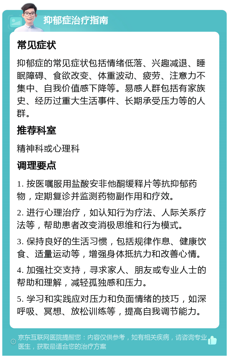 抑郁症治疗指南 常见症状 抑郁症的常见症状包括情绪低落、兴趣减退、睡眠障碍、食欲改变、体重波动、疲劳、注意力不集中、自我价值感下降等。易感人群包括有家族史、经历过重大生活事件、长期承受压力等的人群。 推荐科室 精神科或心理科 调理要点 1. 按医嘱服用盐酸安非他酮缓释片等抗抑郁药物，定期复诊并监测药物副作用和疗效。 2. 进行心理治疗，如认知行为疗法、人际关系疗法等，帮助患者改变消极思维和行为模式。 3. 保持良好的生活习惯，包括规律作息、健康饮食、适量运动等，增强身体抵抗力和改善心情。 4. 加强社交支持，寻求家人、朋友或专业人士的帮助和理解，减轻孤独感和压力。 5. 学习和实践应对压力和负面情绪的技巧，如深呼吸、冥想、放松训练等，提高自我调节能力。