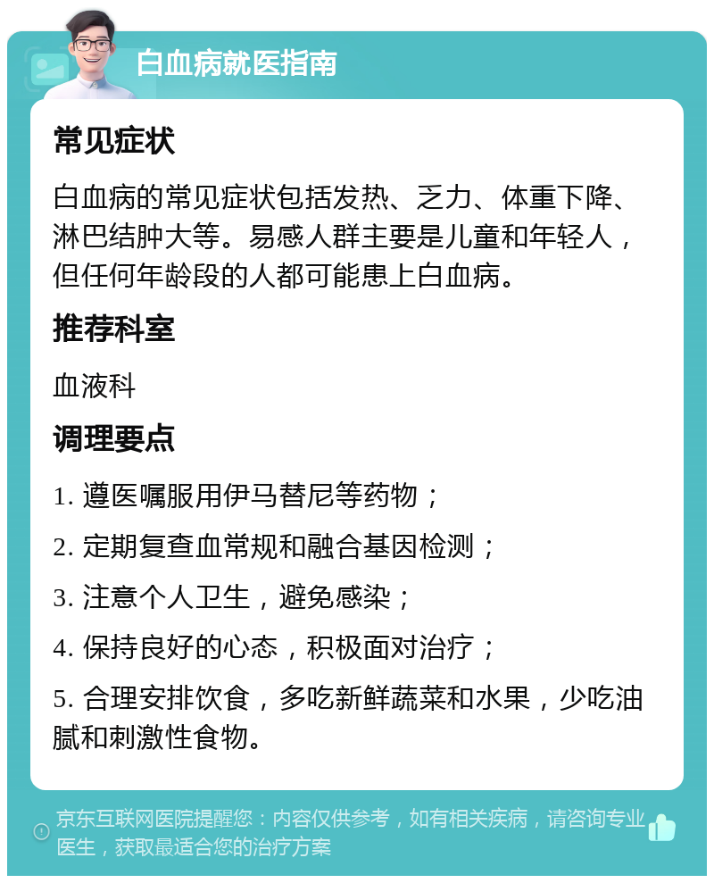 白血病就医指南 常见症状 白血病的常见症状包括发热、乏力、体重下降、淋巴结肿大等。易感人群主要是儿童和年轻人，但任何年龄段的人都可能患上白血病。 推荐科室 血液科 调理要点 1. 遵医嘱服用伊马替尼等药物； 2. 定期复查血常规和融合基因检测； 3. 注意个人卫生，避免感染； 4. 保持良好的心态，积极面对治疗； 5. 合理安排饮食，多吃新鲜蔬菜和水果，少吃油腻和刺激性食物。