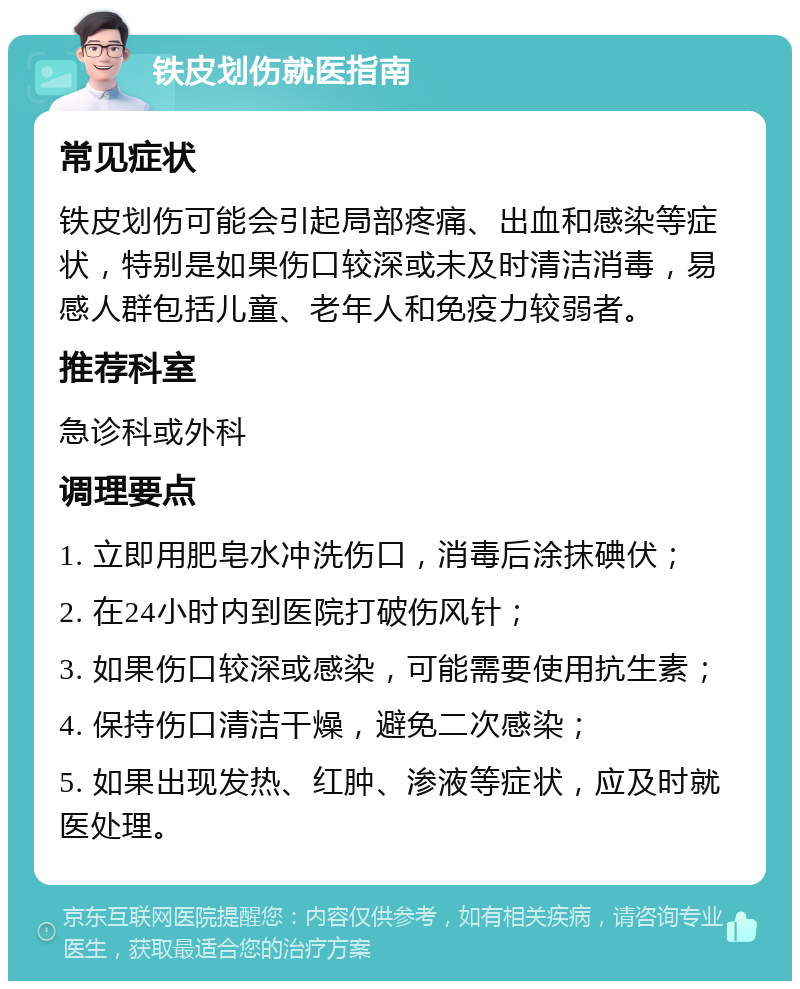 铁皮划伤就医指南 常见症状 铁皮划伤可能会引起局部疼痛、出血和感染等症状，特别是如果伤口较深或未及时清洁消毒，易感人群包括儿童、老年人和免疫力较弱者。 推荐科室 急诊科或外科 调理要点 1. 立即用肥皂水冲洗伤口，消毒后涂抹碘伏； 2. 在24小时内到医院打破伤风针； 3. 如果伤口较深或感染，可能需要使用抗生素； 4. 保持伤口清洁干燥，避免二次感染； 5. 如果出现发热、红肿、渗液等症状，应及时就医处理。