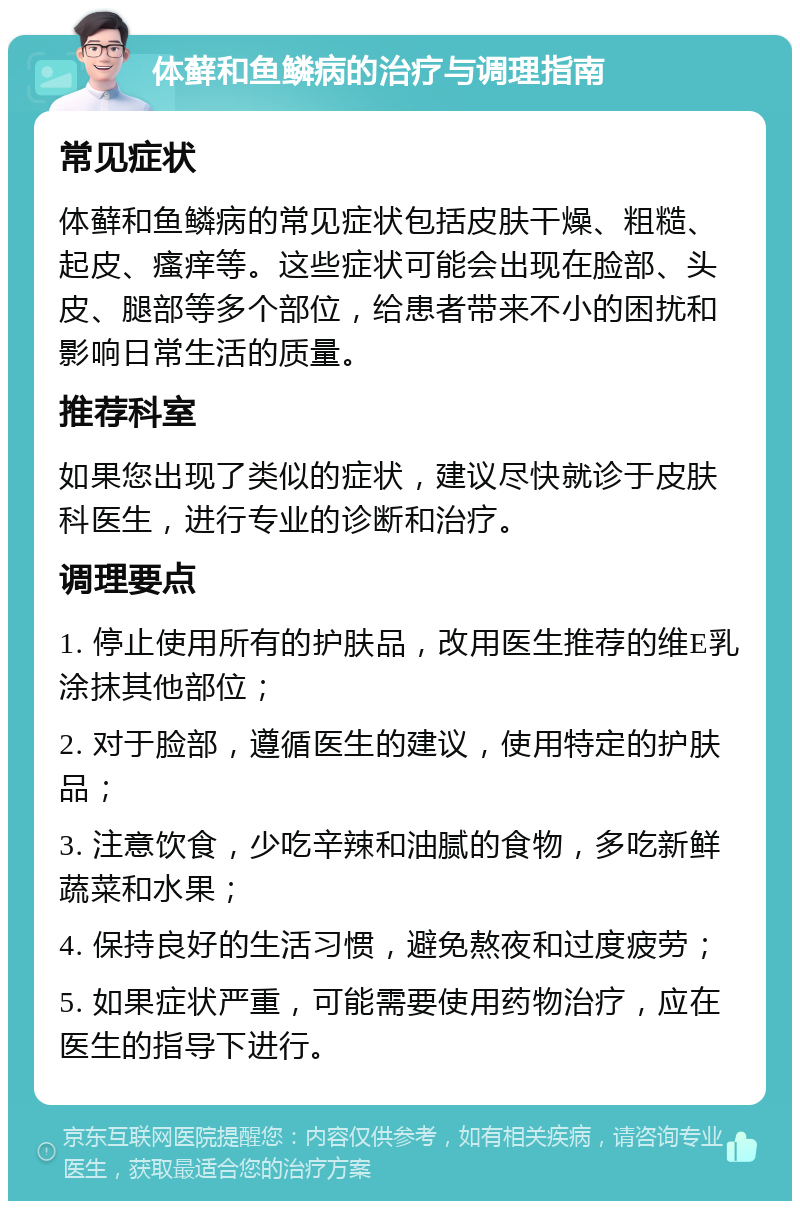 体藓和鱼鳞病的治疗与调理指南 常见症状 体藓和鱼鳞病的常见症状包括皮肤干燥、粗糙、起皮、瘙痒等。这些症状可能会出现在脸部、头皮、腿部等多个部位，给患者带来不小的困扰和影响日常生活的质量。 推荐科室 如果您出现了类似的症状，建议尽快就诊于皮肤科医生，进行专业的诊断和治疗。 调理要点 1. 停止使用所有的护肤品，改用医生推荐的维E乳涂抹其他部位； 2. 对于脸部，遵循医生的建议，使用特定的护肤品； 3. 注意饮食，少吃辛辣和油腻的食物，多吃新鲜蔬菜和水果； 4. 保持良好的生活习惯，避免熬夜和过度疲劳； 5. 如果症状严重，可能需要使用药物治疗，应在医生的指导下进行。