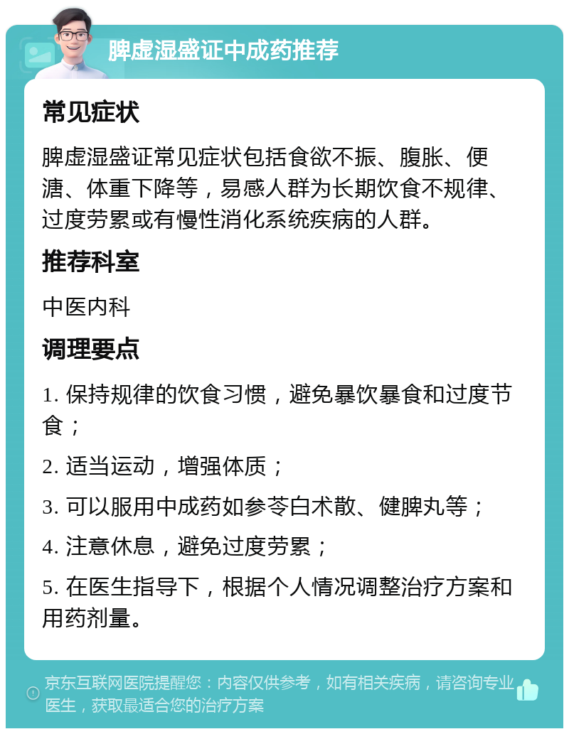 脾虚湿盛证中成药推荐 常见症状 脾虚湿盛证常见症状包括食欲不振、腹胀、便溏、体重下降等，易感人群为长期饮食不规律、过度劳累或有慢性消化系统疾病的人群。 推荐科室 中医内科 调理要点 1. 保持规律的饮食习惯，避免暴饮暴食和过度节食； 2. 适当运动，增强体质； 3. 可以服用中成药如参苓白术散、健脾丸等； 4. 注意休息，避免过度劳累； 5. 在医生指导下，根据个人情况调整治疗方案和用药剂量。