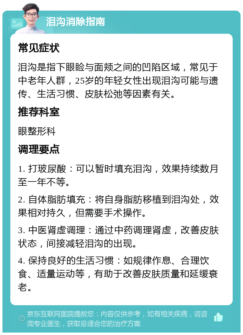 泪沟消除指南 常见症状 泪沟是指下眼睑与面颊之间的凹陷区域，常见于中老年人群，25岁的年轻女性出现泪沟可能与遗传、生活习惯、皮肤松弛等因素有关。 推荐科室 眼整形科 调理要点 1. 打玻尿酸：可以暂时填充泪沟，效果持续数月至一年不等。 2. 自体脂肪填充：将自身脂肪移植到泪沟处，效果相对持久，但需要手术操作。 3. 中医肾虚调理：通过中药调理肾虚，改善皮肤状态，间接减轻泪沟的出现。 4. 保持良好的生活习惯：如规律作息、合理饮食、适量运动等，有助于改善皮肤质量和延缓衰老。