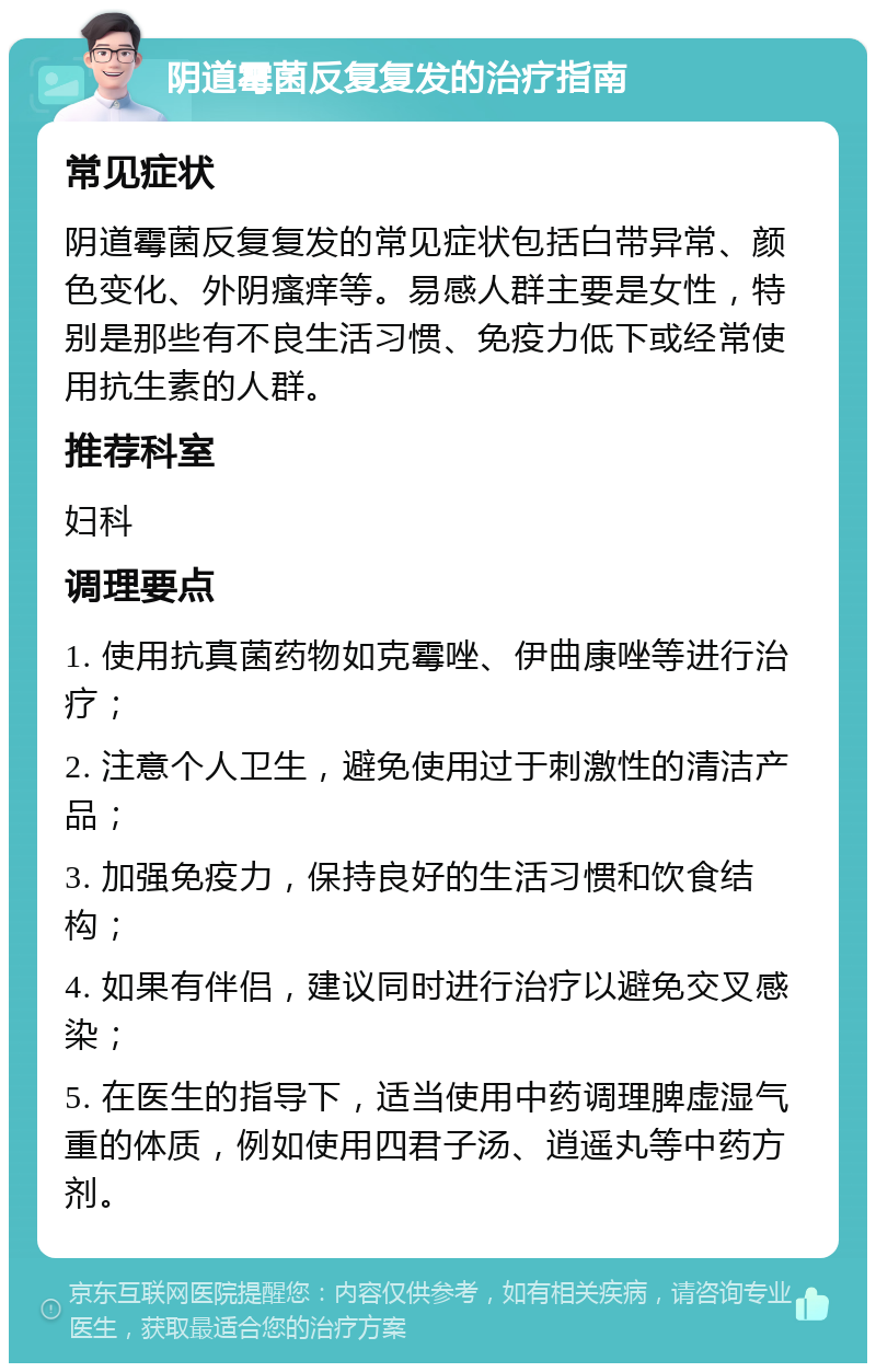 阴道霉菌反复复发的治疗指南 常见症状 阴道霉菌反复复发的常见症状包括白带异常、颜色变化、外阴瘙痒等。易感人群主要是女性，特别是那些有不良生活习惯、免疫力低下或经常使用抗生素的人群。 推荐科室 妇科 调理要点 1. 使用抗真菌药物如克霉唑、伊曲康唑等进行治疗； 2. 注意个人卫生，避免使用过于刺激性的清洁产品； 3. 加强免疫力，保持良好的生活习惯和饮食结构； 4. 如果有伴侣，建议同时进行治疗以避免交叉感染； 5. 在医生的指导下，适当使用中药调理脾虚湿气重的体质，例如使用四君子汤、逍遥丸等中药方剂。