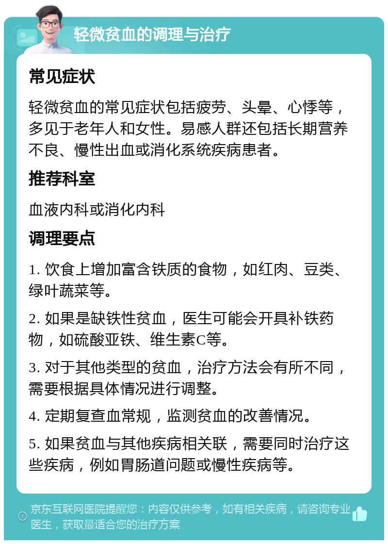 轻微贫血的调理与治疗 常见症状 轻微贫血的常见症状包括疲劳、头晕、心悸等，多见于老年人和女性。易感人群还包括长期营养不良、慢性出血或消化系统疾病患者。 推荐科室 血液内科或消化内科 调理要点 1. 饮食上增加富含铁质的食物，如红肉、豆类、绿叶蔬菜等。 2. 如果是缺铁性贫血，医生可能会开具补铁药物，如硫酸亚铁、维生素C等。 3. 对于其他类型的贫血，治疗方法会有所不同，需要根据具体情况进行调整。 4. 定期复查血常规，监测贫血的改善情况。 5. 如果贫血与其他疾病相关联，需要同时治疗这些疾病，例如胃肠道问题或慢性疾病等。