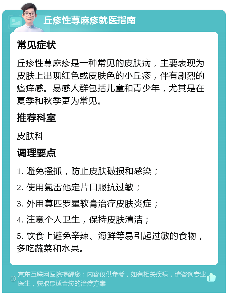 丘疹性荨麻疹就医指南 常见症状 丘疹性荨麻疹是一种常见的皮肤病，主要表现为皮肤上出现红色或皮肤色的小丘疹，伴有剧烈的瘙痒感。易感人群包括儿童和青少年，尤其是在夏季和秋季更为常见。 推荐科室 皮肤科 调理要点 1. 避免搔抓，防止皮肤破损和感染； 2. 使用氯雷他定片口服抗过敏； 3. 外用莫匹罗星软膏治疗皮肤炎症； 4. 注意个人卫生，保持皮肤清洁； 5. 饮食上避免辛辣、海鲜等易引起过敏的食物，多吃蔬菜和水果。