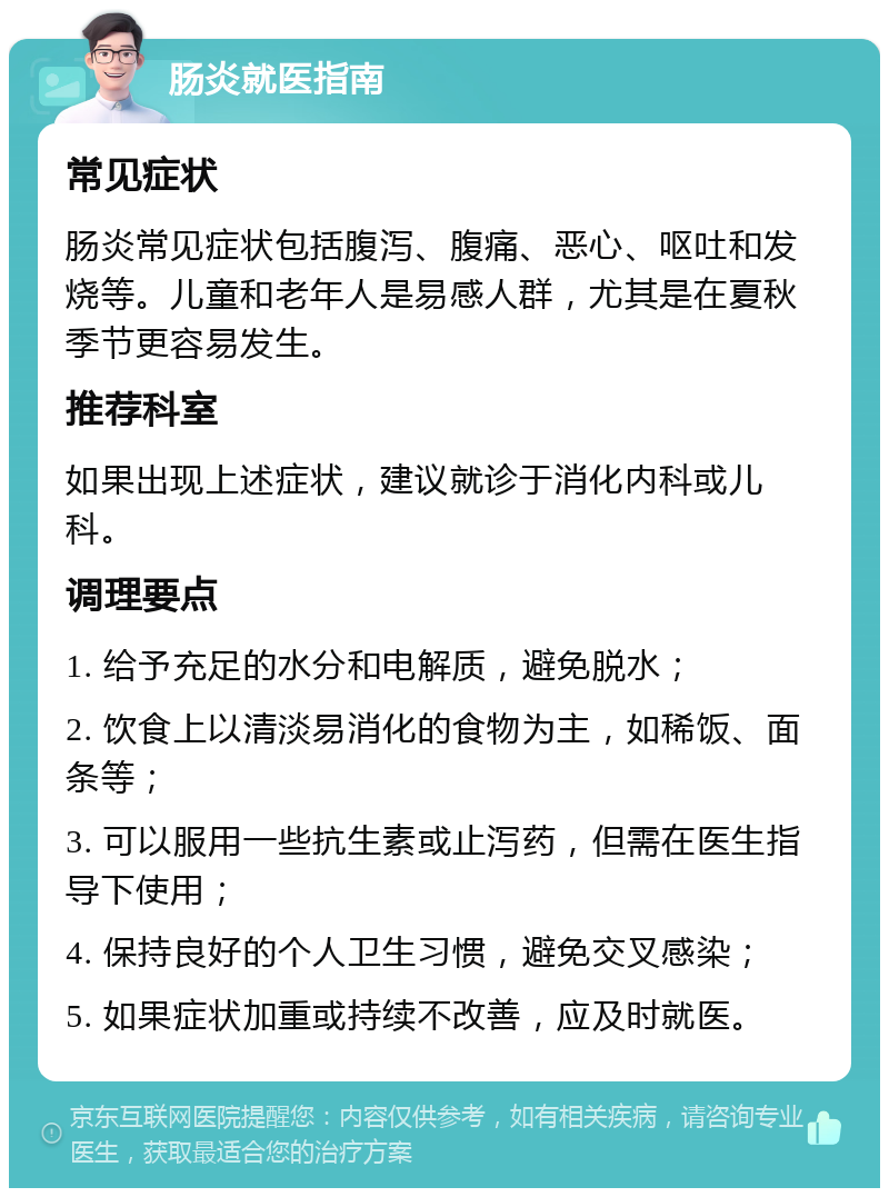 肠炎就医指南 常见症状 肠炎常见症状包括腹泻、腹痛、恶心、呕吐和发烧等。儿童和老年人是易感人群，尤其是在夏秋季节更容易发生。 推荐科室 如果出现上述症状，建议就诊于消化内科或儿科。 调理要点 1. 给予充足的水分和电解质，避免脱水； 2. 饮食上以清淡易消化的食物为主，如稀饭、面条等； 3. 可以服用一些抗生素或止泻药，但需在医生指导下使用； 4. 保持良好的个人卫生习惯，避免交叉感染； 5. 如果症状加重或持续不改善，应及时就医。