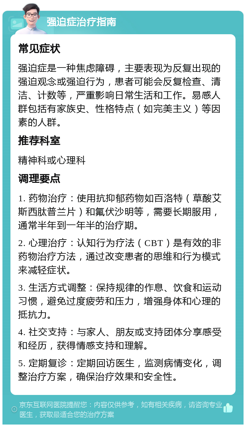 强迫症治疗指南 常见症状 强迫症是一种焦虑障碍，主要表现为反复出现的强迫观念或强迫行为，患者可能会反复检查、清洁、计数等，严重影响日常生活和工作。易感人群包括有家族史、性格特点（如完美主义）等因素的人群。 推荐科室 精神科或心理科 调理要点 1. 药物治疗：使用抗抑郁药物如百洛特（草酸艾斯西肽普兰片）和氟伏沙明等，需要长期服用，通常半年到一年半的治疗期。 2. 心理治疗：认知行为疗法（CBT）是有效的非药物治疗方法，通过改变患者的思维和行为模式来减轻症状。 3. 生活方式调整：保持规律的作息、饮食和运动习惯，避免过度疲劳和压力，增强身体和心理的抵抗力。 4. 社交支持：与家人、朋友或支持团体分享感受和经历，获得情感支持和理解。 5. 定期复诊：定期回访医生，监测病情变化，调整治疗方案，确保治疗效果和安全性。