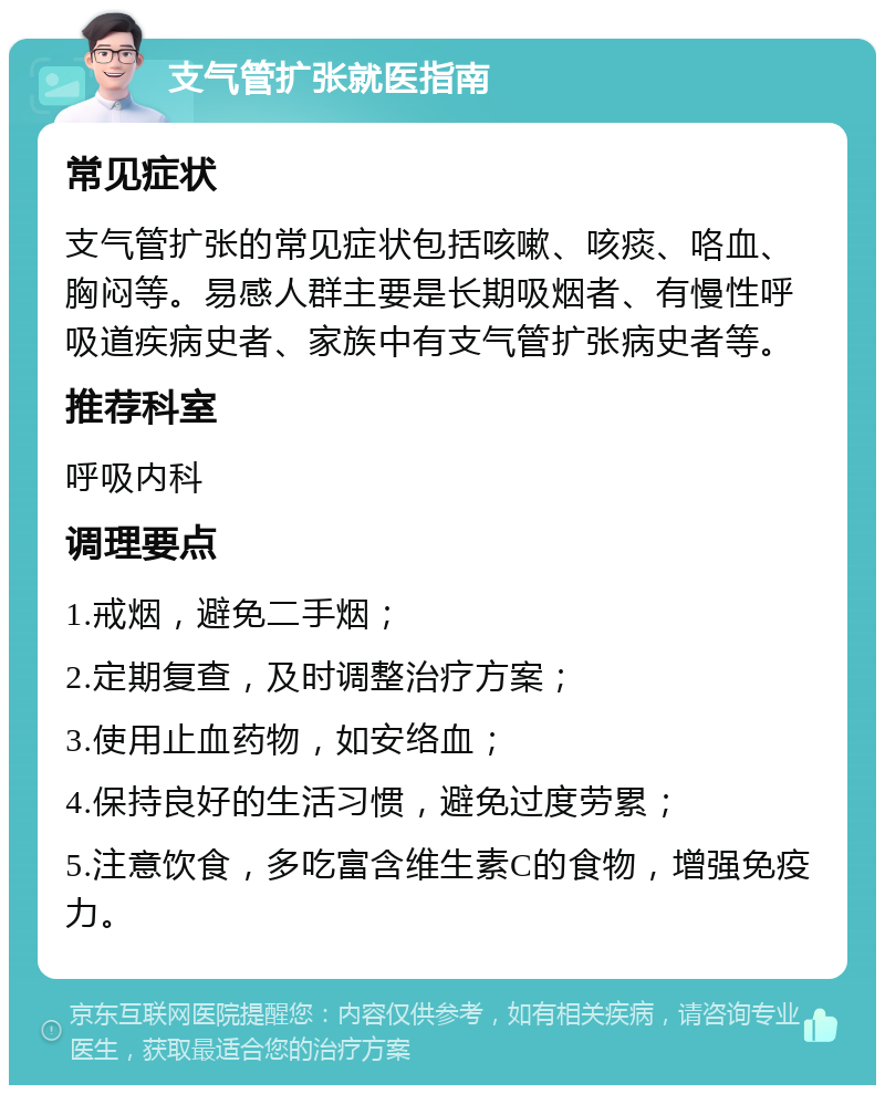 支气管扩张就医指南 常见症状 支气管扩张的常见症状包括咳嗽、咳痰、咯血、胸闷等。易感人群主要是长期吸烟者、有慢性呼吸道疾病史者、家族中有支气管扩张病史者等。 推荐科室 呼吸内科 调理要点 1.戒烟，避免二手烟； 2.定期复查，及时调整治疗方案； 3.使用止血药物，如安络血； 4.保持良好的生活习惯，避免过度劳累； 5.注意饮食，多吃富含维生素C的食物，增强免疫力。