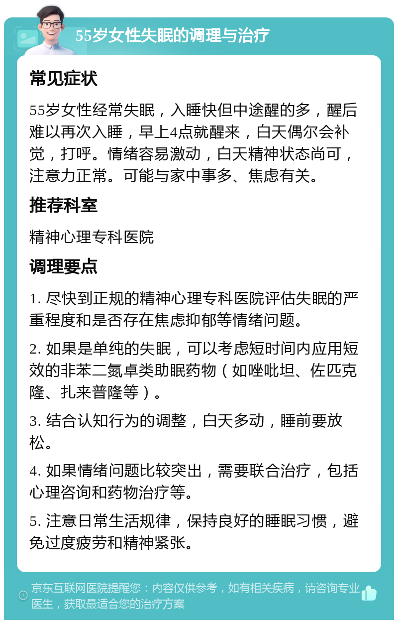 55岁女性失眠的调理与治疗 常见症状 55岁女性经常失眠，入睡快但中途醒的多，醒后难以再次入睡，早上4点就醒来，白天偶尔会补觉，打呼。情绪容易激动，白天精神状态尚可，注意力正常。可能与家中事多、焦虑有关。 推荐科室 精神心理专科医院 调理要点 1. 尽快到正规的精神心理专科医院评估失眠的严重程度和是否存在焦虑抑郁等情绪问题。 2. 如果是单纯的失眠，可以考虑短时间内应用短效的非苯二氮卓类助眠药物（如唑吡坦、佐匹克隆、扎来普隆等）。 3. 结合认知行为的调整，白天多动，睡前要放松。 4. 如果情绪问题比较突出，需要联合治疗，包括心理咨询和药物治疗等。 5. 注意日常生活规律，保持良好的睡眠习惯，避免过度疲劳和精神紧张。