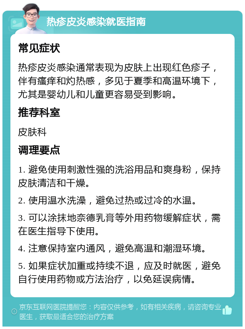 热疹皮炎感染就医指南 常见症状 热疹皮炎感染通常表现为皮肤上出现红色疹子，伴有瘙痒和灼热感，多见于夏季和高温环境下，尤其是婴幼儿和儿童更容易受到影响。 推荐科室 皮肤科 调理要点 1. 避免使用刺激性强的洗浴用品和爽身粉，保持皮肤清洁和干燥。 2. 使用温水洗澡，避免过热或过冷的水温。 3. 可以涂抹地奈德乳膏等外用药物缓解症状，需在医生指导下使用。 4. 注意保持室内通风，避免高温和潮湿环境。 5. 如果症状加重或持续不退，应及时就医，避免自行使用药物或方法治疗，以免延误病情。