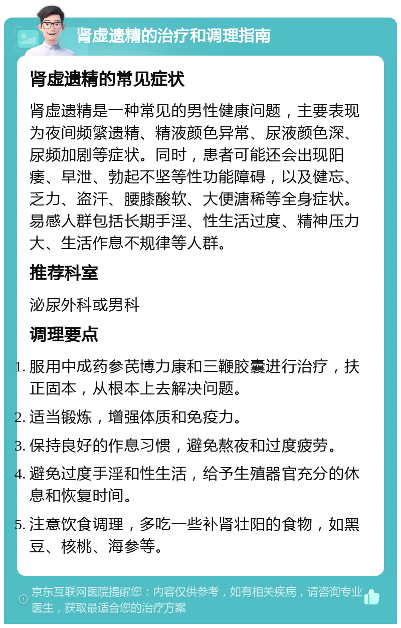 肾虚遗精的治疗和调理指南 肾虚遗精的常见症状 肾虚遗精是一种常见的男性健康问题，主要表现为夜间频繁遗精、精液颜色异常、尿液颜色深、尿频加剧等症状。同时，患者可能还会出现阳痿、早泄、勃起不坚等性功能障碍，以及健忘、乏力、盗汗、腰膝酸软、大便溏稀等全身症状。易感人群包括长期手淫、性生活过度、精神压力大、生活作息不规律等人群。 推荐科室 泌尿外科或男科 调理要点 服用中成药参芪博力康和三鞭胶囊进行治疗，扶正固本，从根本上去解决问题。 适当锻炼，增强体质和免疫力。 保持良好的作息习惯，避免熬夜和过度疲劳。 避免过度手淫和性生活，给予生殖器官充分的休息和恢复时间。 注意饮食调理，多吃一些补肾壮阳的食物，如黑豆、核桃、海参等。