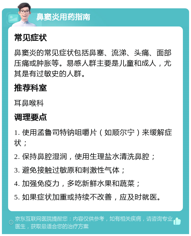 鼻窦炎用药指南 常见症状 鼻窦炎的常见症状包括鼻塞、流涕、头痛、面部压痛或肿胀等。易感人群主要是儿童和成人，尤其是有过敏史的人群。 推荐科室 耳鼻喉科 调理要点 1. 使用孟鲁司特钠咀嚼片（如顺尔宁）来缓解症状； 2. 保持鼻腔湿润，使用生理盐水清洗鼻腔； 3. 避免接触过敏原和刺激性气体； 4. 加强免疫力，多吃新鲜水果和蔬菜； 5. 如果症状加重或持续不改善，应及时就医。