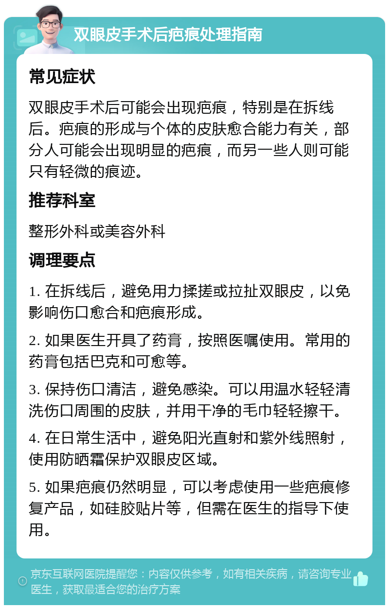 双眼皮手术后疤痕处理指南 常见症状 双眼皮手术后可能会出现疤痕，特别是在拆线后。疤痕的形成与个体的皮肤愈合能力有关，部分人可能会出现明显的疤痕，而另一些人则可能只有轻微的痕迹。 推荐科室 整形外科或美容外科 调理要点 1. 在拆线后，避免用力揉搓或拉扯双眼皮，以免影响伤口愈合和疤痕形成。 2. 如果医生开具了药膏，按照医嘱使用。常用的药膏包括巴克和可愈等。 3. 保持伤口清洁，避免感染。可以用温水轻轻清洗伤口周围的皮肤，并用干净的毛巾轻轻擦干。 4. 在日常生活中，避免阳光直射和紫外线照射，使用防晒霜保护双眼皮区域。 5. 如果疤痕仍然明显，可以考虑使用一些疤痕修复产品，如硅胶贴片等，但需在医生的指导下使用。