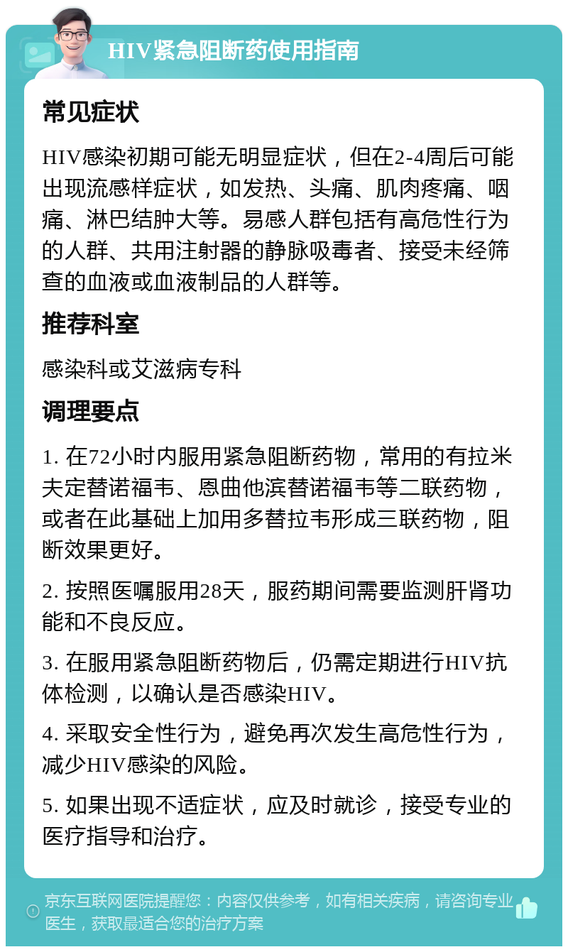 HIV紧急阻断药使用指南 常见症状 HIV感染初期可能无明显症状，但在2-4周后可能出现流感样症状，如发热、头痛、肌肉疼痛、咽痛、淋巴结肿大等。易感人群包括有高危性行为的人群、共用注射器的静脉吸毒者、接受未经筛查的血液或血液制品的人群等。 推荐科室 感染科或艾滋病专科 调理要点 1. 在72小时内服用紧急阻断药物，常用的有拉米夫定替诺福韦、恩曲他滨替诺福韦等二联药物，或者在此基础上加用多替拉韦形成三联药物，阻断效果更好。 2. 按照医嘱服用28天，服药期间需要监测肝肾功能和不良反应。 3. 在服用紧急阻断药物后，仍需定期进行HIV抗体检测，以确认是否感染HIV。 4. 采取安全性行为，避免再次发生高危性行为，减少HIV感染的风险。 5. 如果出现不适症状，应及时就诊，接受专业的医疗指导和治疗。