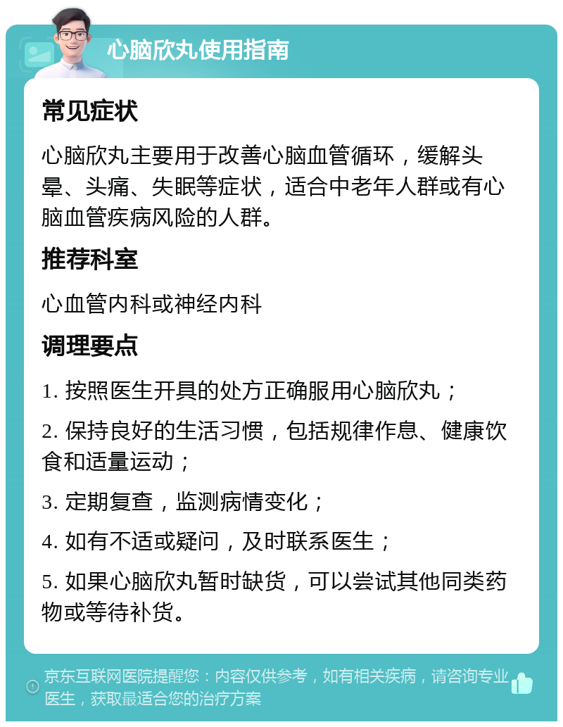 心脑欣丸使用指南 常见症状 心脑欣丸主要用于改善心脑血管循环，缓解头晕、头痛、失眠等症状，适合中老年人群或有心脑血管疾病风险的人群。 推荐科室 心血管内科或神经内科 调理要点 1. 按照医生开具的处方正确服用心脑欣丸； 2. 保持良好的生活习惯，包括规律作息、健康饮食和适量运动； 3. 定期复查，监测病情变化； 4. 如有不适或疑问，及时联系医生； 5. 如果心脑欣丸暂时缺货，可以尝试其他同类药物或等待补货。