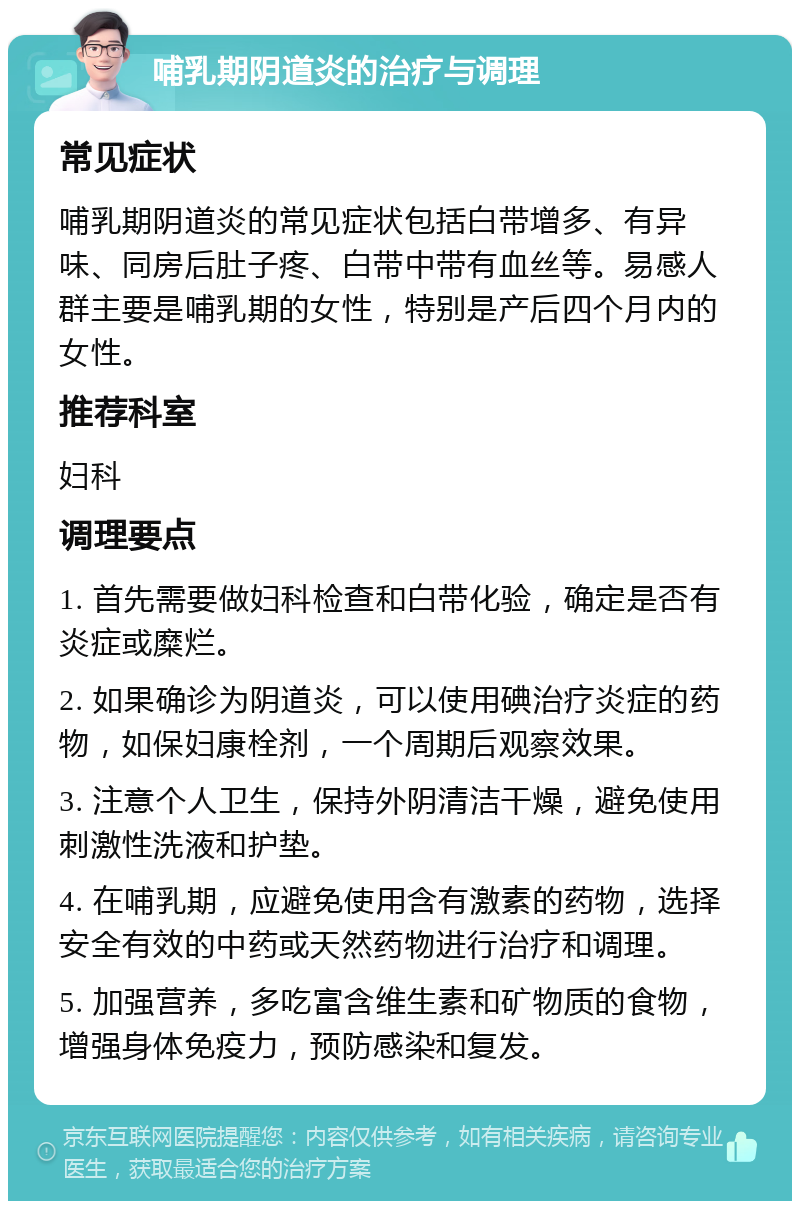 哺乳期阴道炎的治疗与调理 常见症状 哺乳期阴道炎的常见症状包括白带增多、有异味、同房后肚子疼、白带中带有血丝等。易感人群主要是哺乳期的女性，特别是产后四个月内的女性。 推荐科室 妇科 调理要点 1. 首先需要做妇科检查和白带化验，确定是否有炎症或糜烂。 2. 如果确诊为阴道炎，可以使用碘治疗炎症的药物，如保妇康栓剂，一个周期后观察效果。 3. 注意个人卫生，保持外阴清洁干燥，避免使用刺激性洗液和护垫。 4. 在哺乳期，应避免使用含有激素的药物，选择安全有效的中药或天然药物进行治疗和调理。 5. 加强营养，多吃富含维生素和矿物质的食物，增强身体免疫力，预防感染和复发。