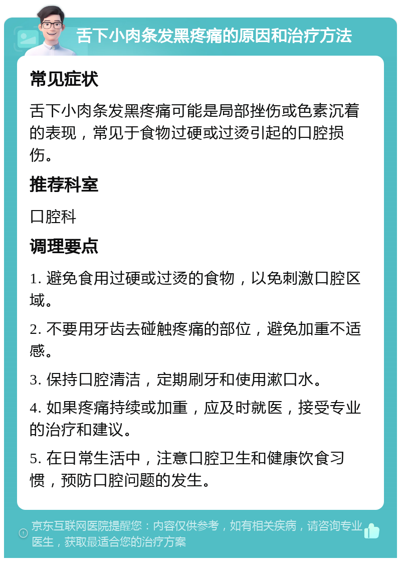 舌下小肉条发黑疼痛的原因和治疗方法 常见症状 舌下小肉条发黑疼痛可能是局部挫伤或色素沉着的表现，常见于食物过硬或过烫引起的口腔损伤。 推荐科室 口腔科 调理要点 1. 避免食用过硬或过烫的食物，以免刺激口腔区域。 2. 不要用牙齿去碰触疼痛的部位，避免加重不适感。 3. 保持口腔清洁，定期刷牙和使用漱口水。 4. 如果疼痛持续或加重，应及时就医，接受专业的治疗和建议。 5. 在日常生活中，注意口腔卫生和健康饮食习惯，预防口腔问题的发生。