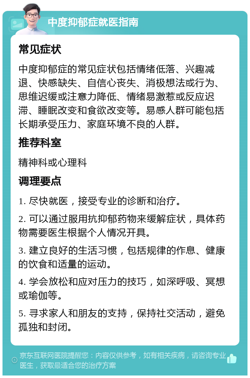 中度抑郁症就医指南 常见症状 中度抑郁症的常见症状包括情绪低落、兴趣减退、快感缺失、自信心丧失、消极想法或行为、思维迟缓或注意力降低、情绪易激惹或反应迟滞、睡眠改变和食欲改变等。易感人群可能包括长期承受压力、家庭环境不良的人群。 推荐科室 精神科或心理科 调理要点 1. 尽快就医，接受专业的诊断和治疗。 2. 可以通过服用抗抑郁药物来缓解症状，具体药物需要医生根据个人情况开具。 3. 建立良好的生活习惯，包括规律的作息、健康的饮食和适量的运动。 4. 学会放松和应对压力的技巧，如深呼吸、冥想或瑜伽等。 5. 寻求家人和朋友的支持，保持社交活动，避免孤独和封闭。