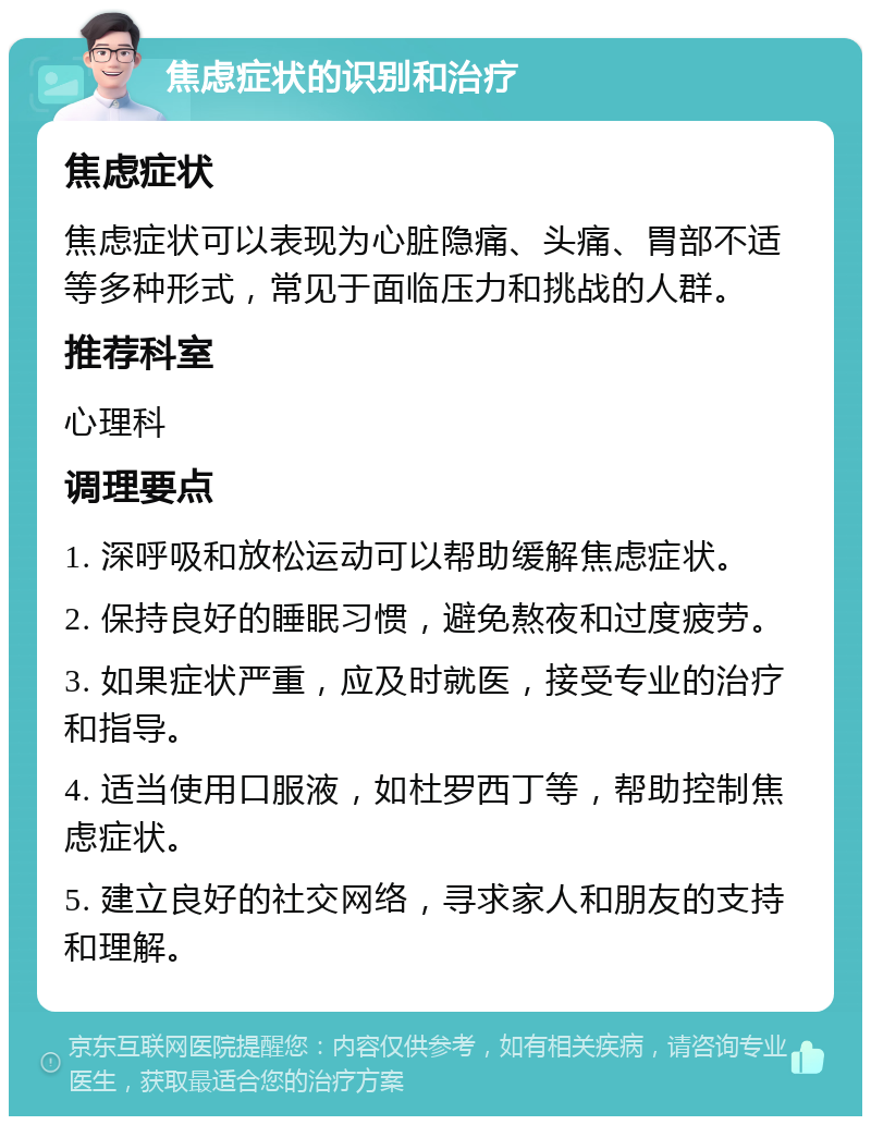 焦虑症状的识别和治疗 焦虑症状 焦虑症状可以表现为心脏隐痛、头痛、胃部不适等多种形式，常见于面临压力和挑战的人群。 推荐科室 心理科 调理要点 1. 深呼吸和放松运动可以帮助缓解焦虑症状。 2. 保持良好的睡眠习惯，避免熬夜和过度疲劳。 3. 如果症状严重，应及时就医，接受专业的治疗和指导。 4. 适当使用口服液，如杜罗西丁等，帮助控制焦虑症状。 5. 建立良好的社交网络，寻求家人和朋友的支持和理解。