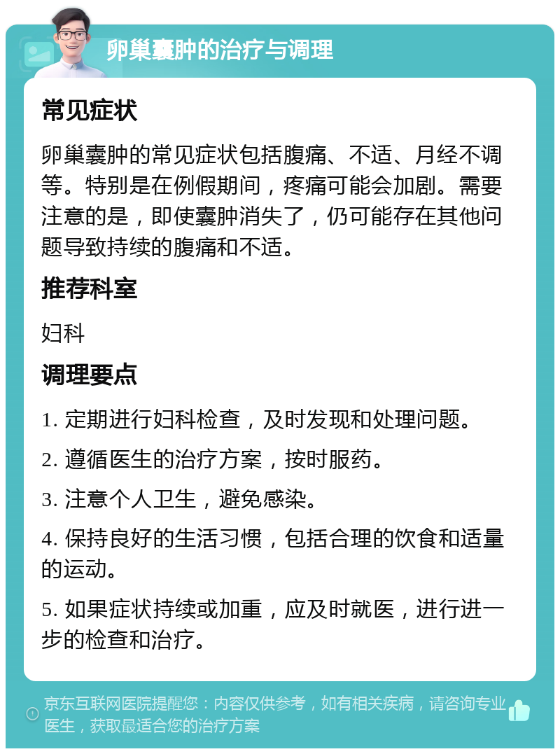 卵巢囊肿的治疗与调理 常见症状 卵巢囊肿的常见症状包括腹痛、不适、月经不调等。特别是在例假期间，疼痛可能会加剧。需要注意的是，即使囊肿消失了，仍可能存在其他问题导致持续的腹痛和不适。 推荐科室 妇科 调理要点 1. 定期进行妇科检查，及时发现和处理问题。 2. 遵循医生的治疗方案，按时服药。 3. 注意个人卫生，避免感染。 4. 保持良好的生活习惯，包括合理的饮食和适量的运动。 5. 如果症状持续或加重，应及时就医，进行进一步的检查和治疗。