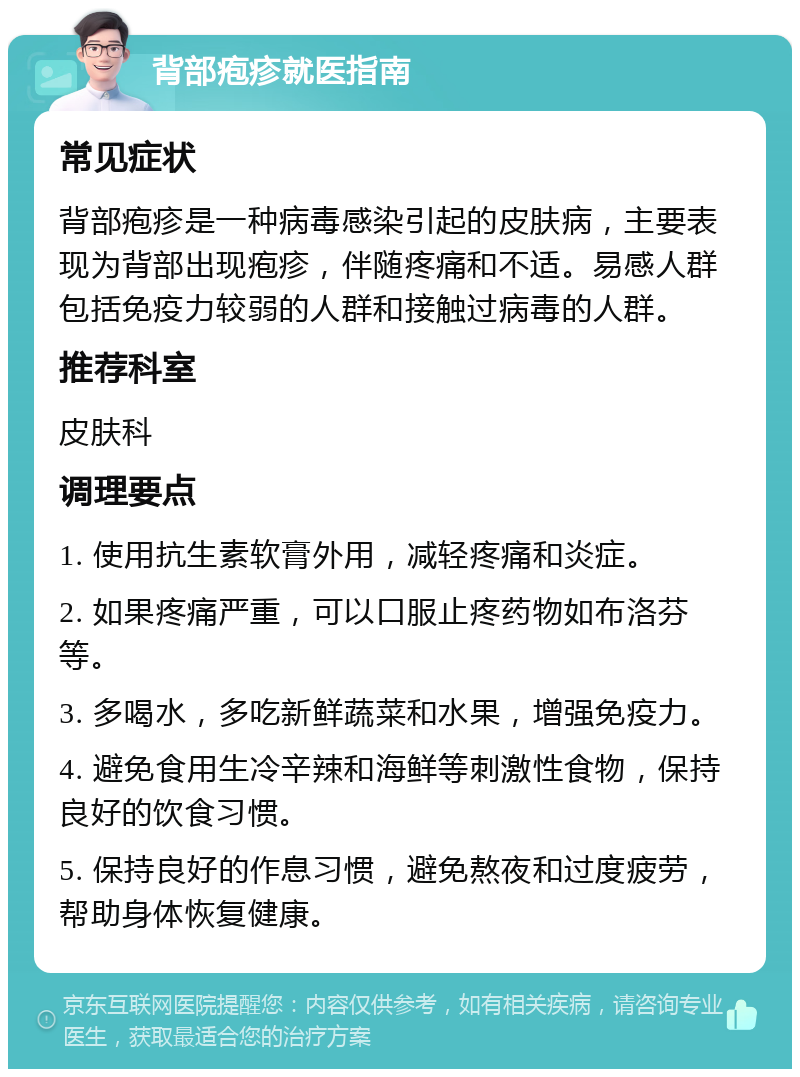 背部疱疹就医指南 常见症状 背部疱疹是一种病毒感染引起的皮肤病，主要表现为背部出现疱疹，伴随疼痛和不适。易感人群包括免疫力较弱的人群和接触过病毒的人群。 推荐科室 皮肤科 调理要点 1. 使用抗生素软膏外用，减轻疼痛和炎症。 2. 如果疼痛严重，可以口服止疼药物如布洛芬等。 3. 多喝水，多吃新鲜蔬菜和水果，增强免疫力。 4. 避免食用生冷辛辣和海鲜等刺激性食物，保持良好的饮食习惯。 5. 保持良好的作息习惯，避免熬夜和过度疲劳，帮助身体恢复健康。