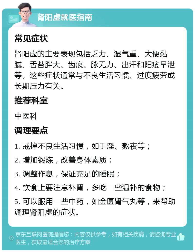 肾阳虚就医指南 常见症状 肾阳虚的主要表现包括乏力、湿气重、大便黏腻、舌苔胖大、齿痕、脉无力、出汗和阳痿早泄等。这些症状通常与不良生活习惯、过度疲劳或长期压力有关。 推荐科室 中医科 调理要点 1. 戒掉不良生活习惯，如手淫、熬夜等； 2. 增加锻炼，改善身体素质； 3. 调整作息，保证充足的睡眠； 4. 饮食上要注意补肾，多吃一些温补的食物； 5. 可以服用一些中药，如金匮肾气丸等，来帮助调理肾阳虚的症状。