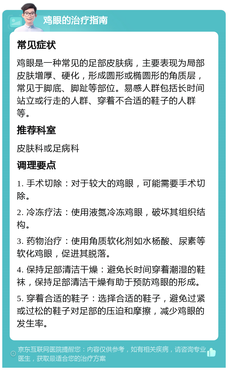 鸡眼的治疗指南 常见症状 鸡眼是一种常见的足部皮肤病，主要表现为局部皮肤增厚、硬化，形成圆形或椭圆形的角质层，常见于脚底、脚趾等部位。易感人群包括长时间站立或行走的人群、穿着不合适的鞋子的人群等。 推荐科室 皮肤科或足病科 调理要点 1. 手术切除：对于较大的鸡眼，可能需要手术切除。 2. 冷冻疗法：使用液氮冷冻鸡眼，破坏其组织结构。 3. 药物治疗：使用角质软化剂如水杨酸、尿素等软化鸡眼，促进其脱落。 4. 保持足部清洁干燥：避免长时间穿着潮湿的鞋袜，保持足部清洁干燥有助于预防鸡眼的形成。 5. 穿着合适的鞋子：选择合适的鞋子，避免过紧或过松的鞋子对足部的压迫和摩擦，减少鸡眼的发生率。