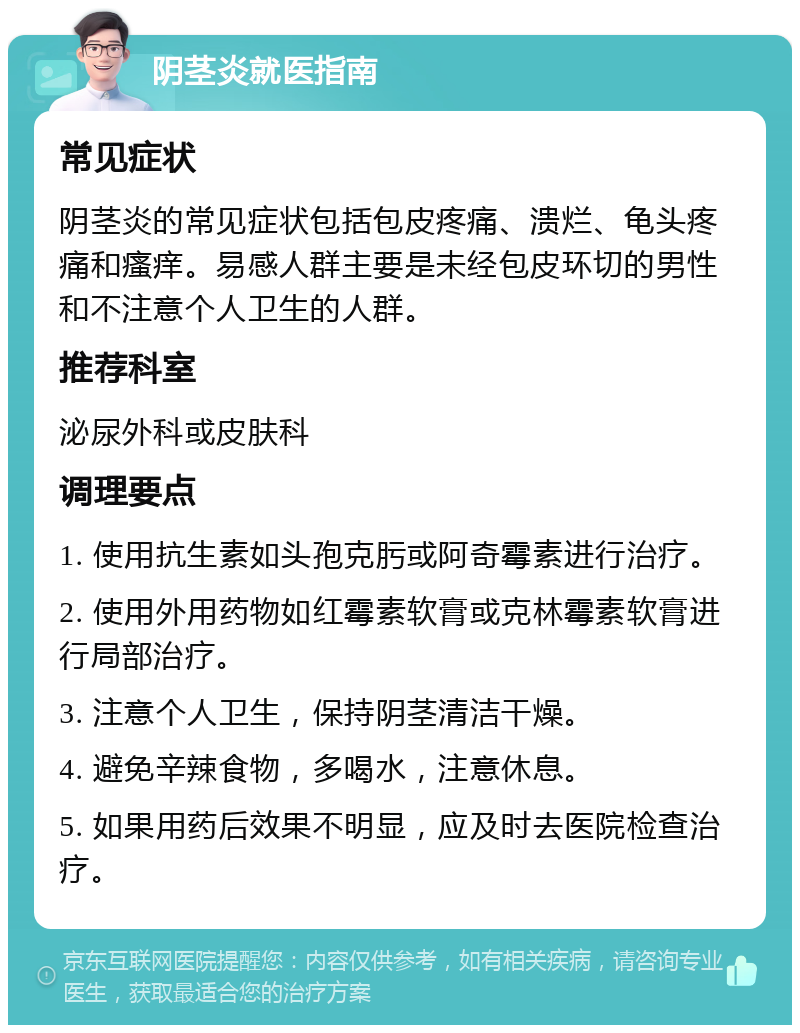 阴茎炎就医指南 常见症状 阴茎炎的常见症状包括包皮疼痛、溃烂、龟头疼痛和瘙痒。易感人群主要是未经包皮环切的男性和不注意个人卫生的人群。 推荐科室 泌尿外科或皮肤科 调理要点 1. 使用抗生素如头孢克肟或阿奇霉素进行治疗。 2. 使用外用药物如红霉素软膏或克林霉素软膏进行局部治疗。 3. 注意个人卫生，保持阴茎清洁干燥。 4. 避免辛辣食物，多喝水，注意休息。 5. 如果用药后效果不明显，应及时去医院检查治疗。