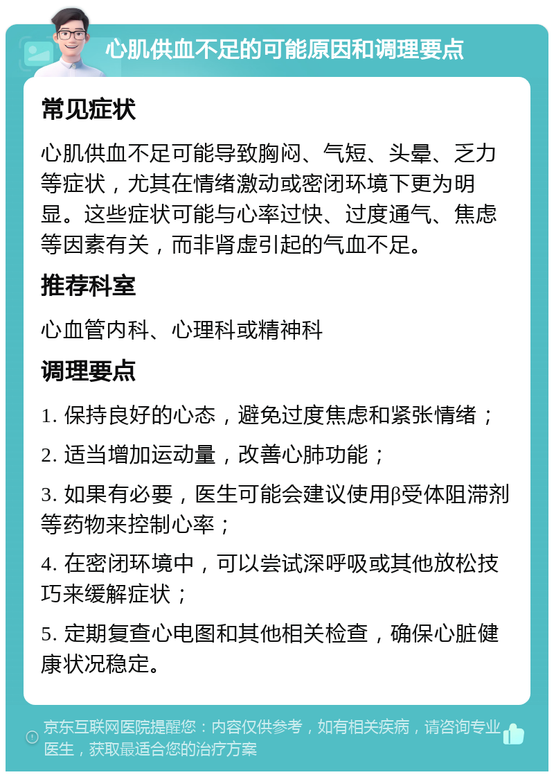 心肌供血不足的可能原因和调理要点 常见症状 心肌供血不足可能导致胸闷、气短、头晕、乏力等症状，尤其在情绪激动或密闭环境下更为明显。这些症状可能与心率过快、过度通气、焦虑等因素有关，而非肾虚引起的气血不足。 推荐科室 心血管内科、心理科或精神科 调理要点 1. 保持良好的心态，避免过度焦虑和紧张情绪； 2. 适当增加运动量，改善心肺功能； 3. 如果有必要，医生可能会建议使用β受体阻滞剂等药物来控制心率； 4. 在密闭环境中，可以尝试深呼吸或其他放松技巧来缓解症状； 5. 定期复查心电图和其他相关检查，确保心脏健康状况稳定。