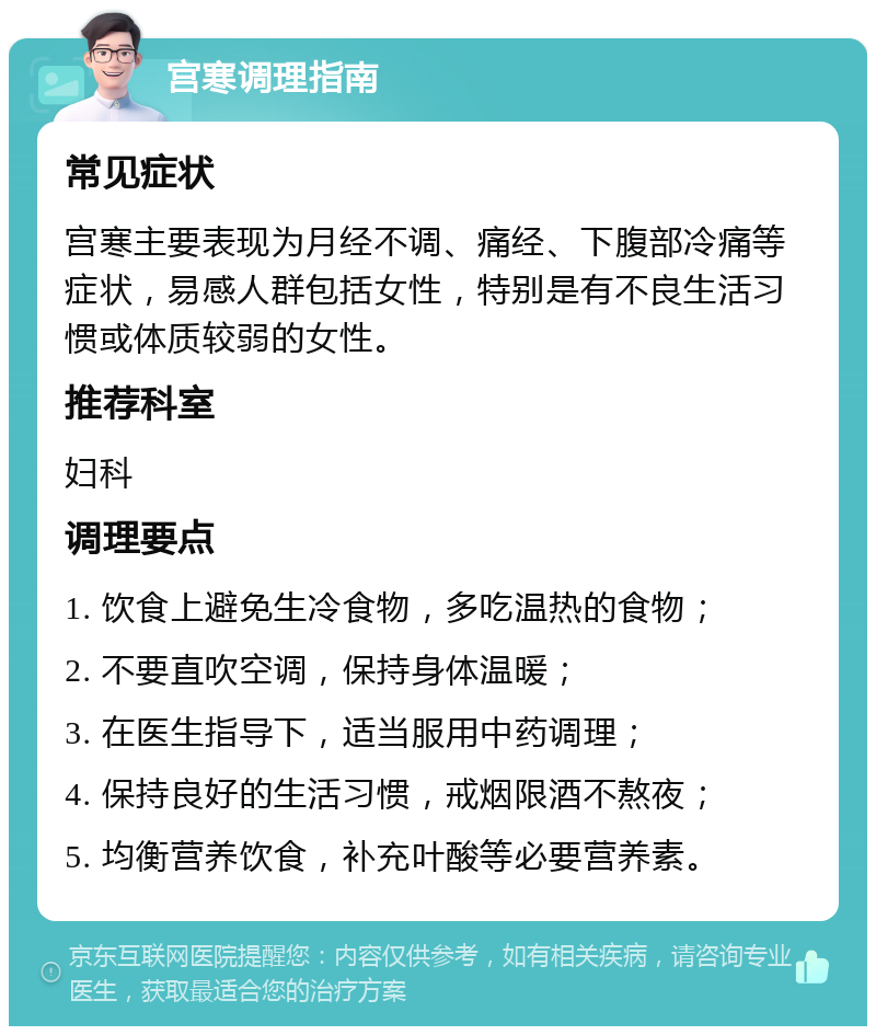 宫寒调理指南 常见症状 宫寒主要表现为月经不调、痛经、下腹部冷痛等症状，易感人群包括女性，特别是有不良生活习惯或体质较弱的女性。 推荐科室 妇科 调理要点 1. 饮食上避免生冷食物，多吃温热的食物； 2. 不要直吹空调，保持身体温暖； 3. 在医生指导下，适当服用中药调理； 4. 保持良好的生活习惯，戒烟限酒不熬夜； 5. 均衡营养饮食，补充叶酸等必要营养素。