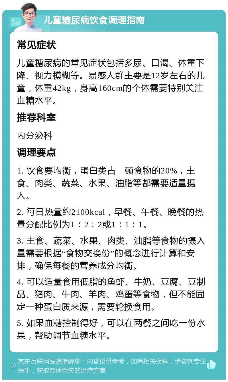 儿童糖尿病饮食调理指南 常见症状 儿童糖尿病的常见症状包括多尿、口渴、体重下降、视力模糊等。易感人群主要是12岁左右的儿童，体重42kg，身高160cm的个体需要特别关注血糖水平。 推荐科室 内分泌科 调理要点 1. 饮食要均衡，蛋白类占一顿食物的20%，主食、肉类、蔬菜、水果、油脂等都需要适量摄入。 2. 每日热量约2100kcal，早餐、午餐、晚餐的热量分配比例为1：2：2或1：1：1。 3. 主食、蔬菜、水果、肉类、油脂等食物的摄入量需要根据“食物交换份”的概念进行计算和安排，确保每餐的营养成分均衡。 4. 可以适量食用低脂的鱼虾、牛奶、豆腐、豆制品、猪肉、牛肉、羊肉、鸡蛋等食物，但不能固定一种蛋白质来源，需要轮换食用。 5. 如果血糖控制得好，可以在两餐之间吃一份水果，帮助调节血糖水平。