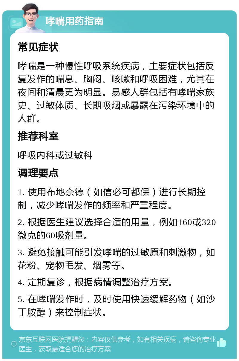 哮喘用药指南 常见症状 哮喘是一种慢性呼吸系统疾病，主要症状包括反复发作的喘息、胸闷、咳嗽和呼吸困难，尤其在夜间和清晨更为明显。易感人群包括有哮喘家族史、过敏体质、长期吸烟或暴露在污染环境中的人群。 推荐科室 呼吸内科或过敏科 调理要点 1. 使用布地奈德（如信必可都保）进行长期控制，减少哮喘发作的频率和严重程度。 2. 根据医生建议选择合适的用量，例如160或320微克的60吸剂量。 3. 避免接触可能引发哮喘的过敏原和刺激物，如花粉、宠物毛发、烟雾等。 4. 定期复诊，根据病情调整治疗方案。 5. 在哮喘发作时，及时使用快速缓解药物（如沙丁胺醇）来控制症状。