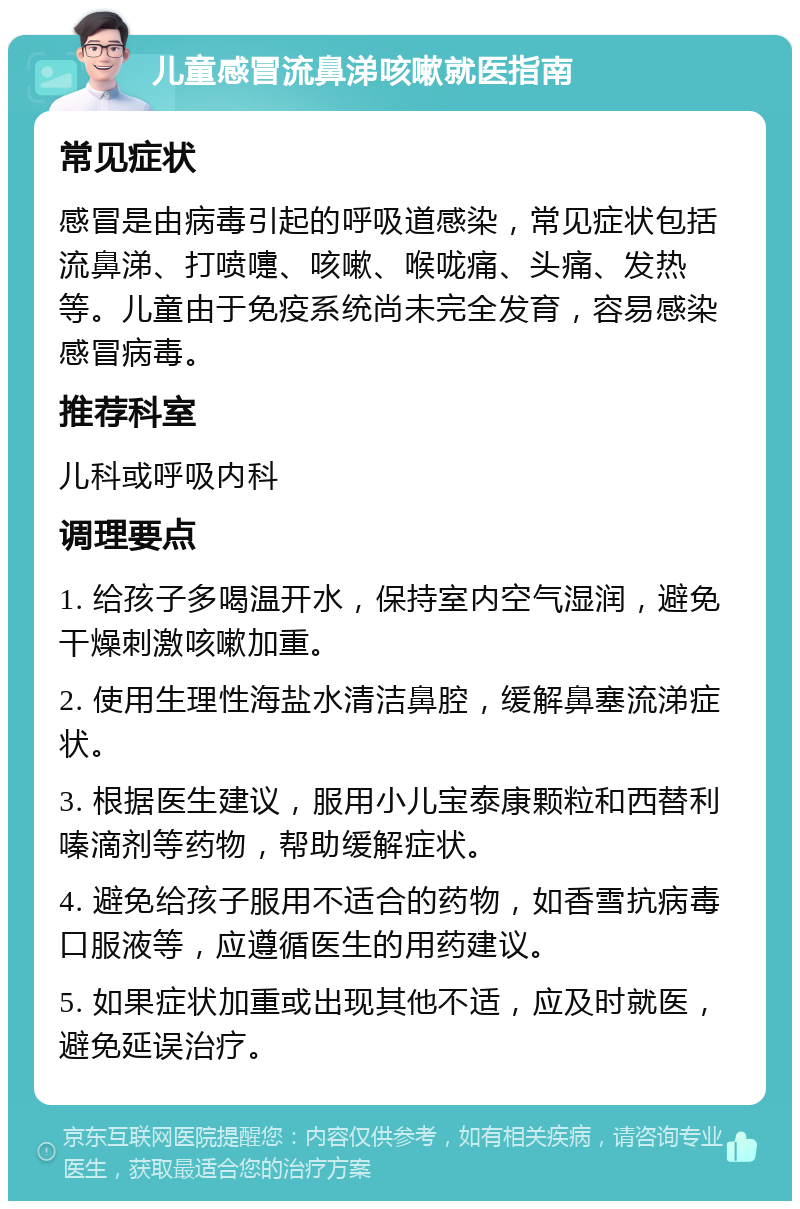 儿童感冒流鼻涕咳嗽就医指南 常见症状 感冒是由病毒引起的呼吸道感染，常见症状包括流鼻涕、打喷嚏、咳嗽、喉咙痛、头痛、发热等。儿童由于免疫系统尚未完全发育，容易感染感冒病毒。 推荐科室 儿科或呼吸内科 调理要点 1. 给孩子多喝温开水，保持室内空气湿润，避免干燥刺激咳嗽加重。 2. 使用生理性海盐水清洁鼻腔，缓解鼻塞流涕症状。 3. 根据医生建议，服用小儿宝泰康颗粒和西替利嗪滴剂等药物，帮助缓解症状。 4. 避免给孩子服用不适合的药物，如香雪抗病毒口服液等，应遵循医生的用药建议。 5. 如果症状加重或出现其他不适，应及时就医，避免延误治疗。