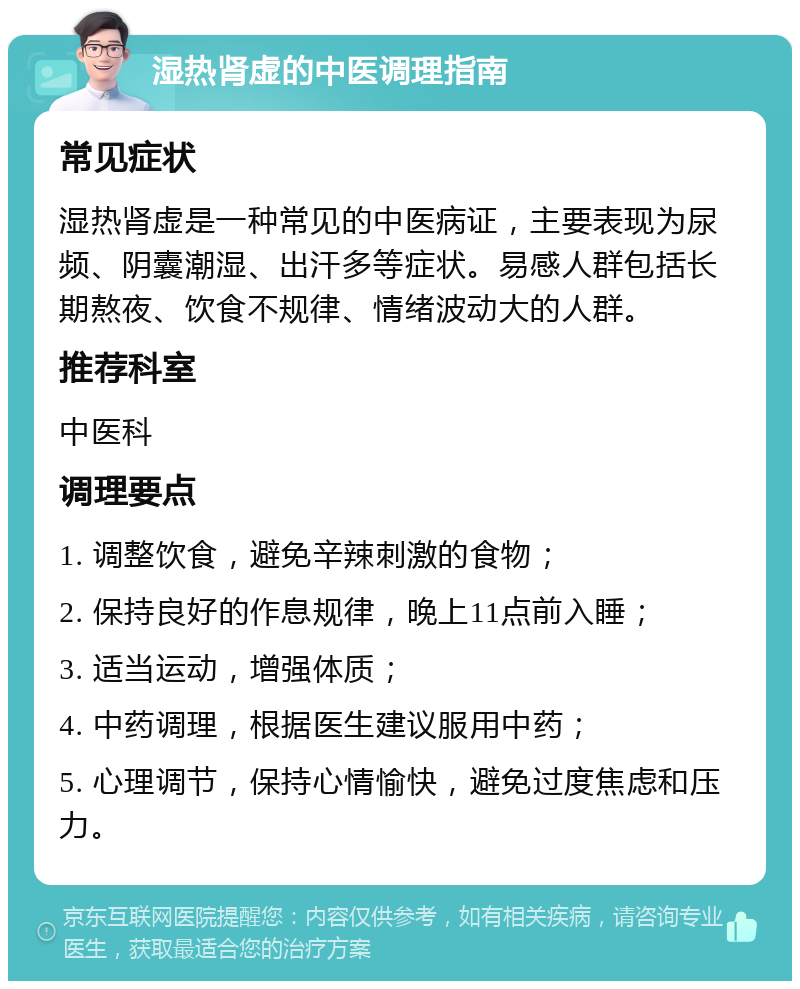 湿热肾虚的中医调理指南 常见症状 湿热肾虚是一种常见的中医病证，主要表现为尿频、阴囊潮湿、出汗多等症状。易感人群包括长期熬夜、饮食不规律、情绪波动大的人群。 推荐科室 中医科 调理要点 1. 调整饮食，避免辛辣刺激的食物； 2. 保持良好的作息规律，晚上11点前入睡； 3. 适当运动，增强体质； 4. 中药调理，根据医生建议服用中药； 5. 心理调节，保持心情愉快，避免过度焦虑和压力。