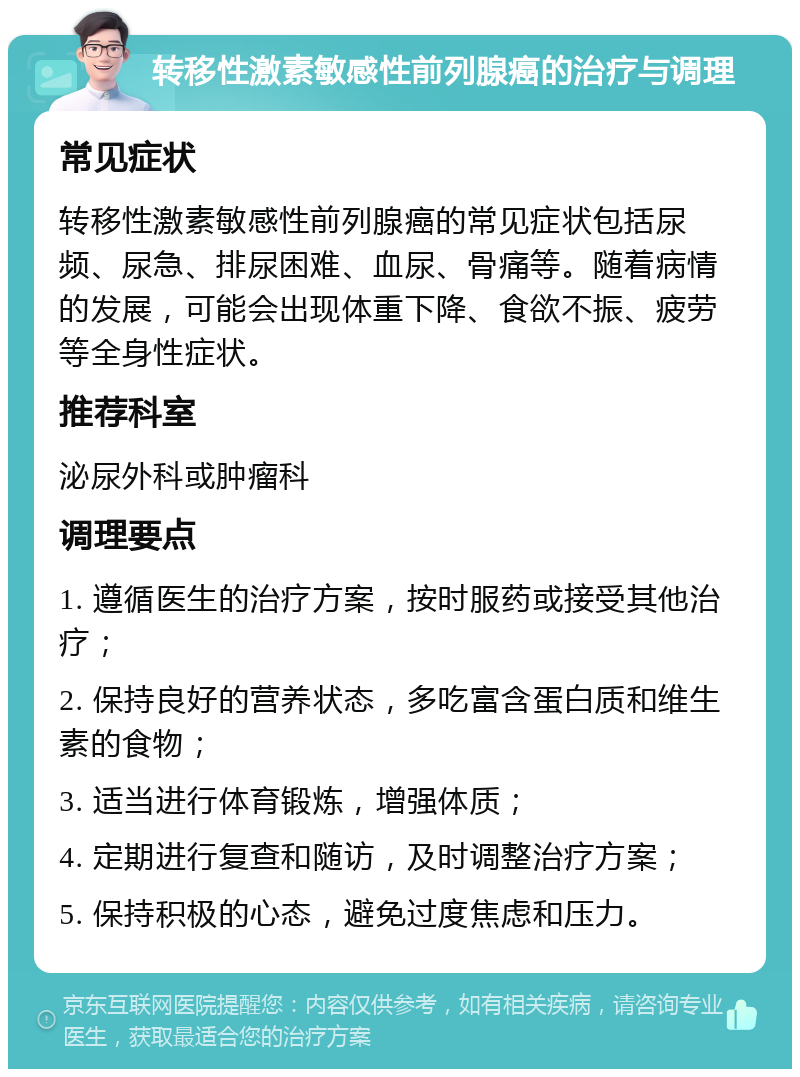 转移性激素敏感性前列腺癌的治疗与调理 常见症状 转移性激素敏感性前列腺癌的常见症状包括尿频、尿急、排尿困难、血尿、骨痛等。随着病情的发展，可能会出现体重下降、食欲不振、疲劳等全身性症状。 推荐科室 泌尿外科或肿瘤科 调理要点 1. 遵循医生的治疗方案，按时服药或接受其他治疗； 2. 保持良好的营养状态，多吃富含蛋白质和维生素的食物； 3. 适当进行体育锻炼，增强体质； 4. 定期进行复查和随访，及时调整治疗方案； 5. 保持积极的心态，避免过度焦虑和压力。