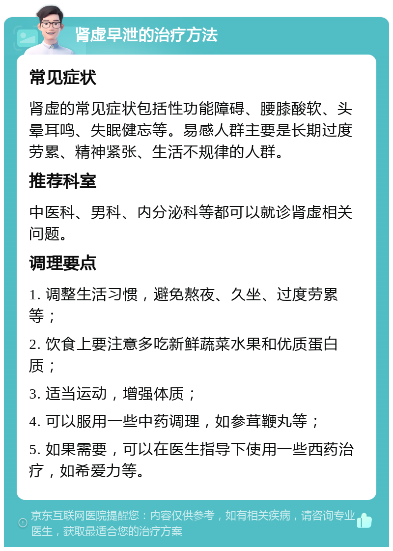 肾虚早泄的治疗方法 常见症状 肾虚的常见症状包括性功能障碍、腰膝酸软、头晕耳鸣、失眠健忘等。易感人群主要是长期过度劳累、精神紧张、生活不规律的人群。 推荐科室 中医科、男科、内分泌科等都可以就诊肾虚相关问题。 调理要点 1. 调整生活习惯，避免熬夜、久坐、过度劳累等； 2. 饮食上要注意多吃新鲜蔬菜水果和优质蛋白质； 3. 适当运动，增强体质； 4. 可以服用一些中药调理，如参茸鞭丸等； 5. 如果需要，可以在医生指导下使用一些西药治疗，如希爱力等。