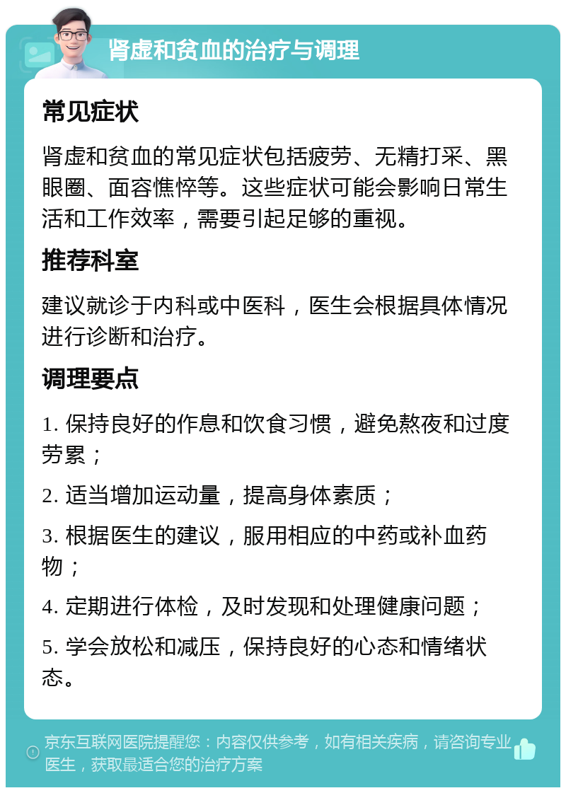 肾虚和贫血的治疗与调理 常见症状 肾虚和贫血的常见症状包括疲劳、无精打采、黑眼圈、面容憔悴等。这些症状可能会影响日常生活和工作效率，需要引起足够的重视。 推荐科室 建议就诊于内科或中医科，医生会根据具体情况进行诊断和治疗。 调理要点 1. 保持良好的作息和饮食习惯，避免熬夜和过度劳累； 2. 适当增加运动量，提高身体素质； 3. 根据医生的建议，服用相应的中药或补血药物； 4. 定期进行体检，及时发现和处理健康问题； 5. 学会放松和减压，保持良好的心态和情绪状态。