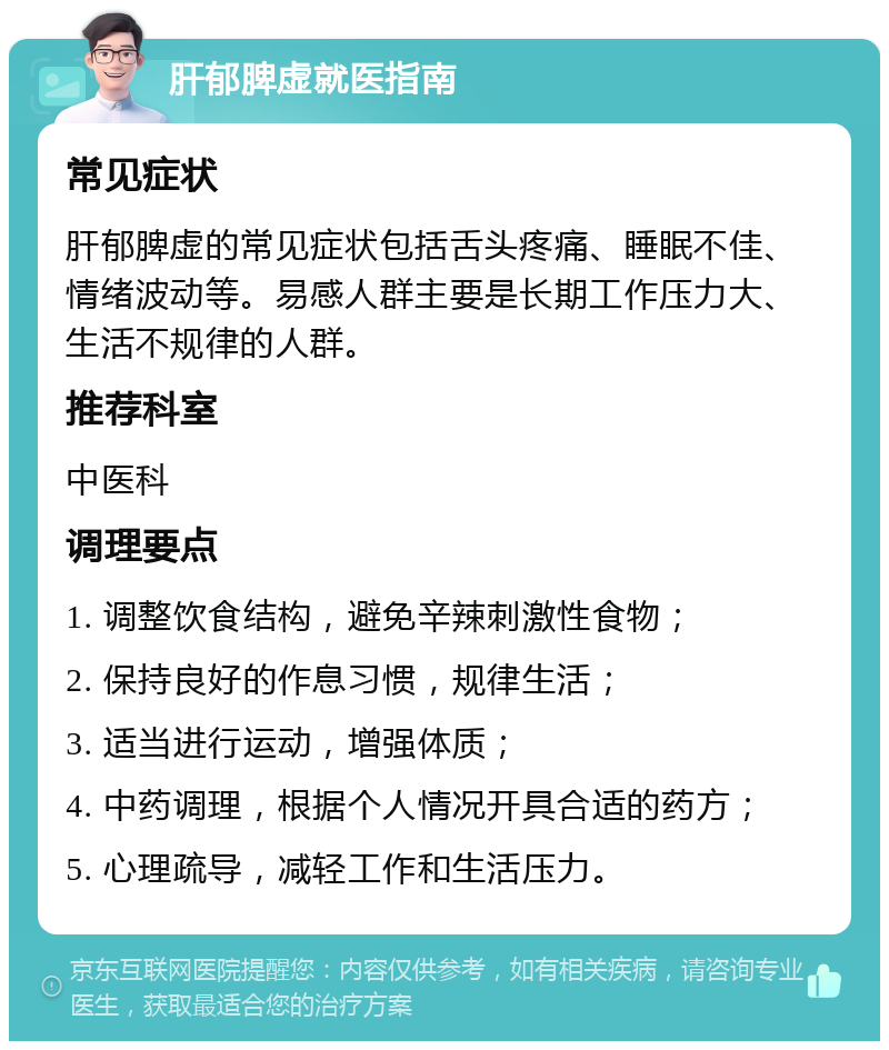 肝郁脾虚就医指南 常见症状 肝郁脾虚的常见症状包括舌头疼痛、睡眠不佳、情绪波动等。易感人群主要是长期工作压力大、生活不规律的人群。 推荐科室 中医科 调理要点 1. 调整饮食结构，避免辛辣刺激性食物； 2. 保持良好的作息习惯，规律生活； 3. 适当进行运动，增强体质； 4. 中药调理，根据个人情况开具合适的药方； 5. 心理疏导，减轻工作和生活压力。