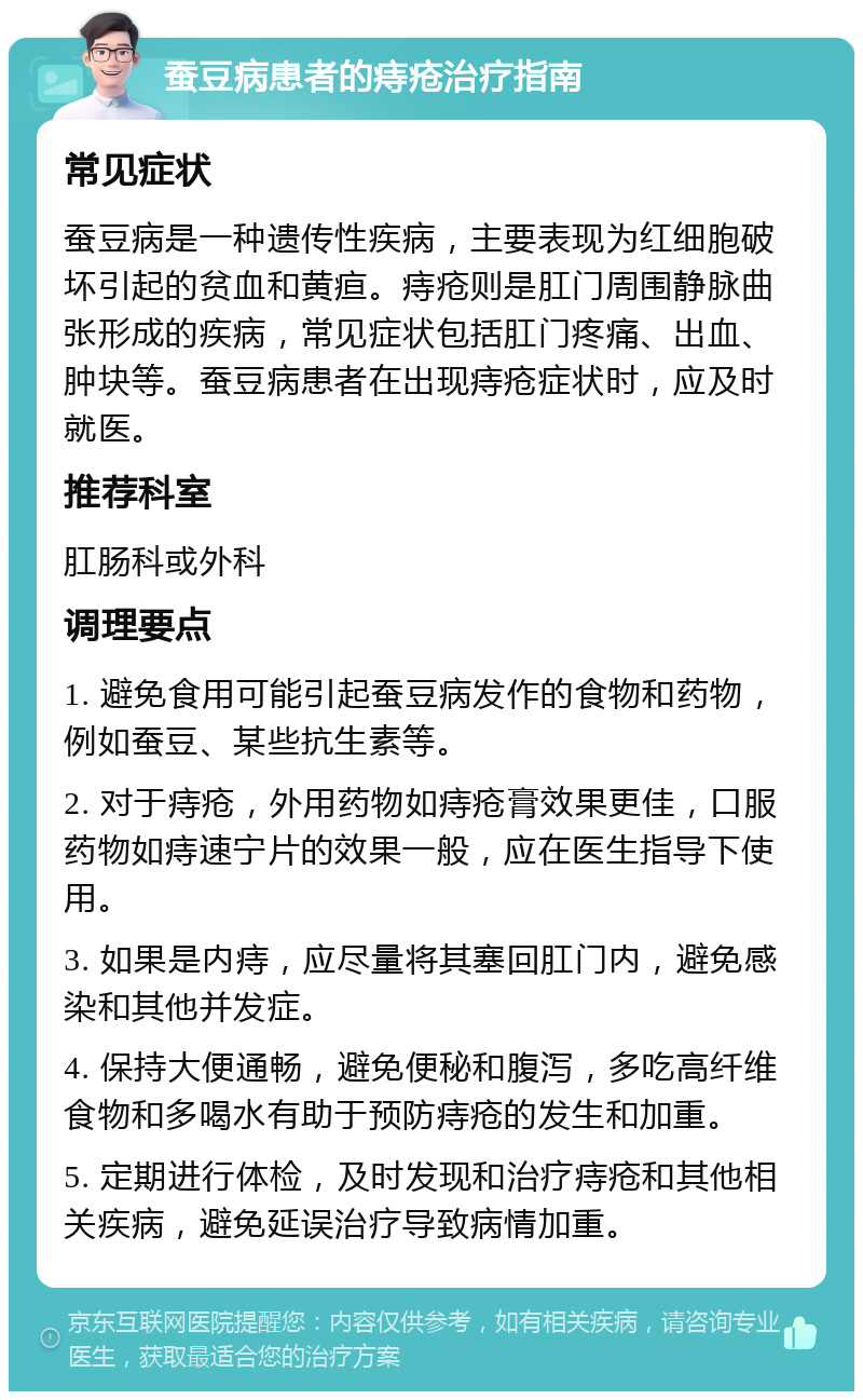 蚕豆病患者的痔疮治疗指南 常见症状 蚕豆病是一种遗传性疾病，主要表现为红细胞破坏引起的贫血和黄疸。痔疮则是肛门周围静脉曲张形成的疾病，常见症状包括肛门疼痛、出血、肿块等。蚕豆病患者在出现痔疮症状时，应及时就医。 推荐科室 肛肠科或外科 调理要点 1. 避免食用可能引起蚕豆病发作的食物和药物，例如蚕豆、某些抗生素等。 2. 对于痔疮，外用药物如痔疮膏效果更佳，口服药物如痔速宁片的效果一般，应在医生指导下使用。 3. 如果是内痔，应尽量将其塞回肛门内，避免感染和其他并发症。 4. 保持大便通畅，避免便秘和腹泻，多吃高纤维食物和多喝水有助于预防痔疮的发生和加重。 5. 定期进行体检，及时发现和治疗痔疮和其他相关疾病，避免延误治疗导致病情加重。