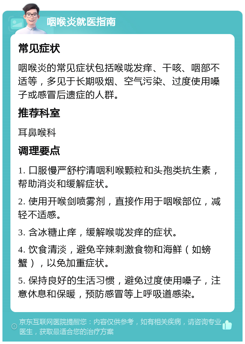 咽喉炎就医指南 常见症状 咽喉炎的常见症状包括喉咙发痒、干咳、咽部不适等，多见于长期吸烟、空气污染、过度使用嗓子或感冒后遗症的人群。 推荐科室 耳鼻喉科 调理要点 1. 口服慢严舒柠清咽利喉颗粒和头孢类抗生素，帮助消炎和缓解症状。 2. 使用开喉剑喷雾剂，直接作用于咽喉部位，减轻不适感。 3. 含冰糖止痒，缓解喉咙发痒的症状。 4. 饮食清淡，避免辛辣刺激食物和海鲜（如螃蟹），以免加重症状。 5. 保持良好的生活习惯，避免过度使用嗓子，注意休息和保暖，预防感冒等上呼吸道感染。