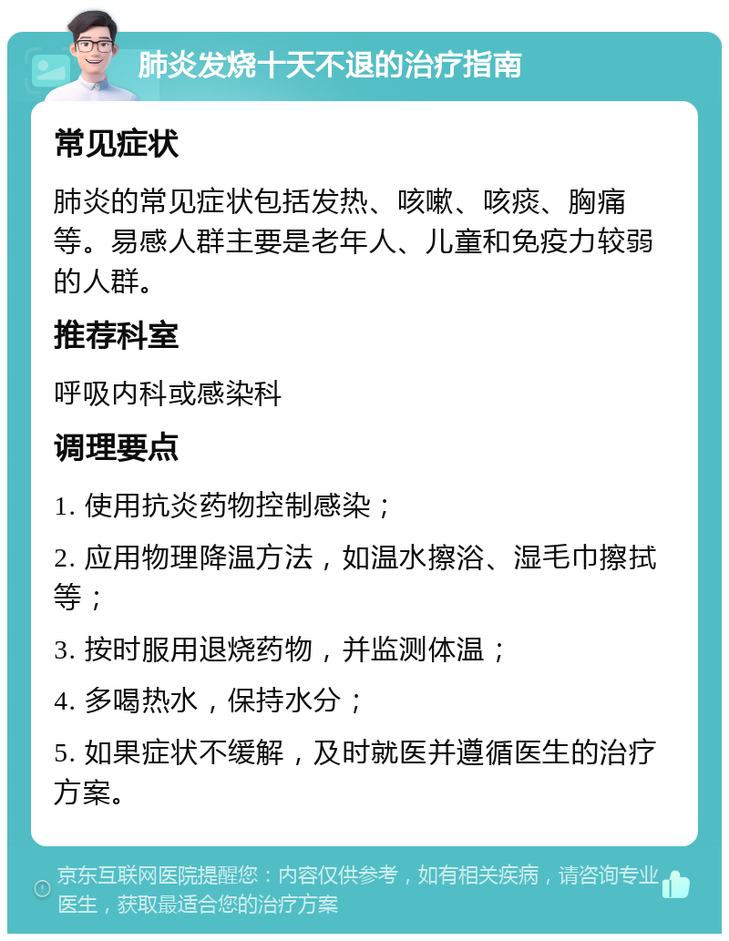 肺炎发烧十天不退的治疗指南 常见症状 肺炎的常见症状包括发热、咳嗽、咳痰、胸痛等。易感人群主要是老年人、儿童和免疫力较弱的人群。 推荐科室 呼吸内科或感染科 调理要点 1. 使用抗炎药物控制感染； 2. 应用物理降温方法，如温水擦浴、湿毛巾擦拭等； 3. 按时服用退烧药物，并监测体温； 4. 多喝热水，保持水分； 5. 如果症状不缓解，及时就医并遵循医生的治疗方案。