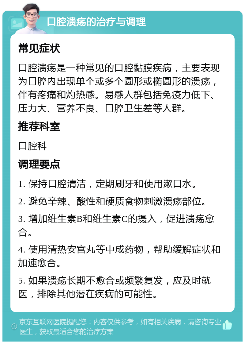 口腔溃疡的治疗与调理 常见症状 口腔溃疡是一种常见的口腔黏膜疾病，主要表现为口腔内出现单个或多个圆形或椭圆形的溃疡，伴有疼痛和灼热感。易感人群包括免疫力低下、压力大、营养不良、口腔卫生差等人群。 推荐科室 口腔科 调理要点 1. 保持口腔清洁，定期刷牙和使用漱口水。 2. 避免辛辣、酸性和硬质食物刺激溃疡部位。 3. 增加维生素B和维生素C的摄入，促进溃疡愈合。 4. 使用清热安宫丸等中成药物，帮助缓解症状和加速愈合。 5. 如果溃疡长期不愈合或频繁复发，应及时就医，排除其他潜在疾病的可能性。