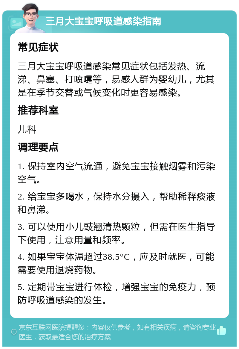 三月大宝宝呼吸道感染指南 常见症状 三月大宝宝呼吸道感染常见症状包括发热、流涕、鼻塞、打喷嚏等，易感人群为婴幼儿，尤其是在季节交替或气候变化时更容易感染。 推荐科室 儿科 调理要点 1. 保持室内空气流通，避免宝宝接触烟雾和污染空气。 2. 给宝宝多喝水，保持水分摄入，帮助稀释痰液和鼻涕。 3. 可以使用小儿豉翘清热颗粒，但需在医生指导下使用，注意用量和频率。 4. 如果宝宝体温超过38.5°C，应及时就医，可能需要使用退烧药物。 5. 定期带宝宝进行体检，增强宝宝的免疫力，预防呼吸道感染的发生。