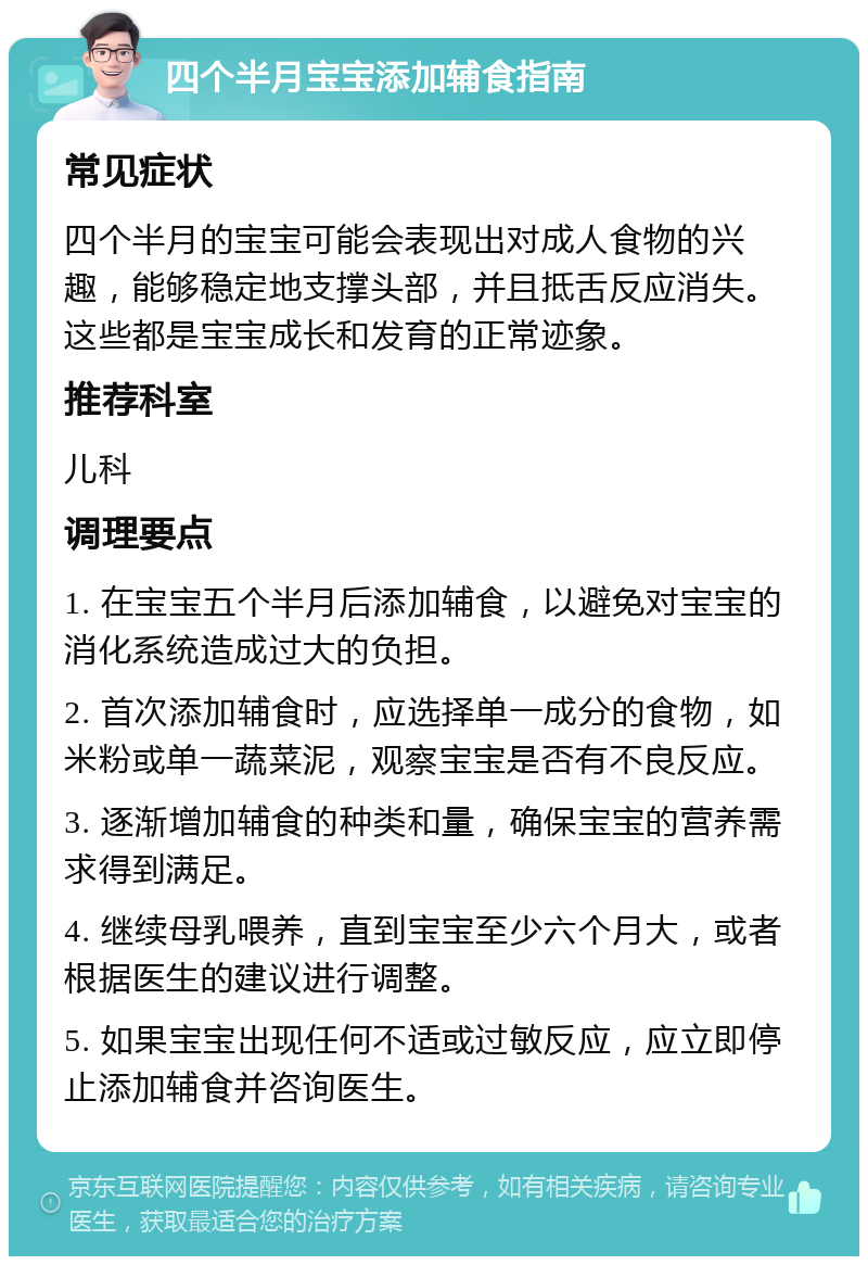 四个半月宝宝添加辅食指南 常见症状 四个半月的宝宝可能会表现出对成人食物的兴趣，能够稳定地支撑头部，并且抵舌反应消失。这些都是宝宝成长和发育的正常迹象。 推荐科室 儿科 调理要点 1. 在宝宝五个半月后添加辅食，以避免对宝宝的消化系统造成过大的负担。 2. 首次添加辅食时，应选择单一成分的食物，如米粉或单一蔬菜泥，观察宝宝是否有不良反应。 3. 逐渐增加辅食的种类和量，确保宝宝的营养需求得到满足。 4. 继续母乳喂养，直到宝宝至少六个月大，或者根据医生的建议进行调整。 5. 如果宝宝出现任何不适或过敏反应，应立即停止添加辅食并咨询医生。