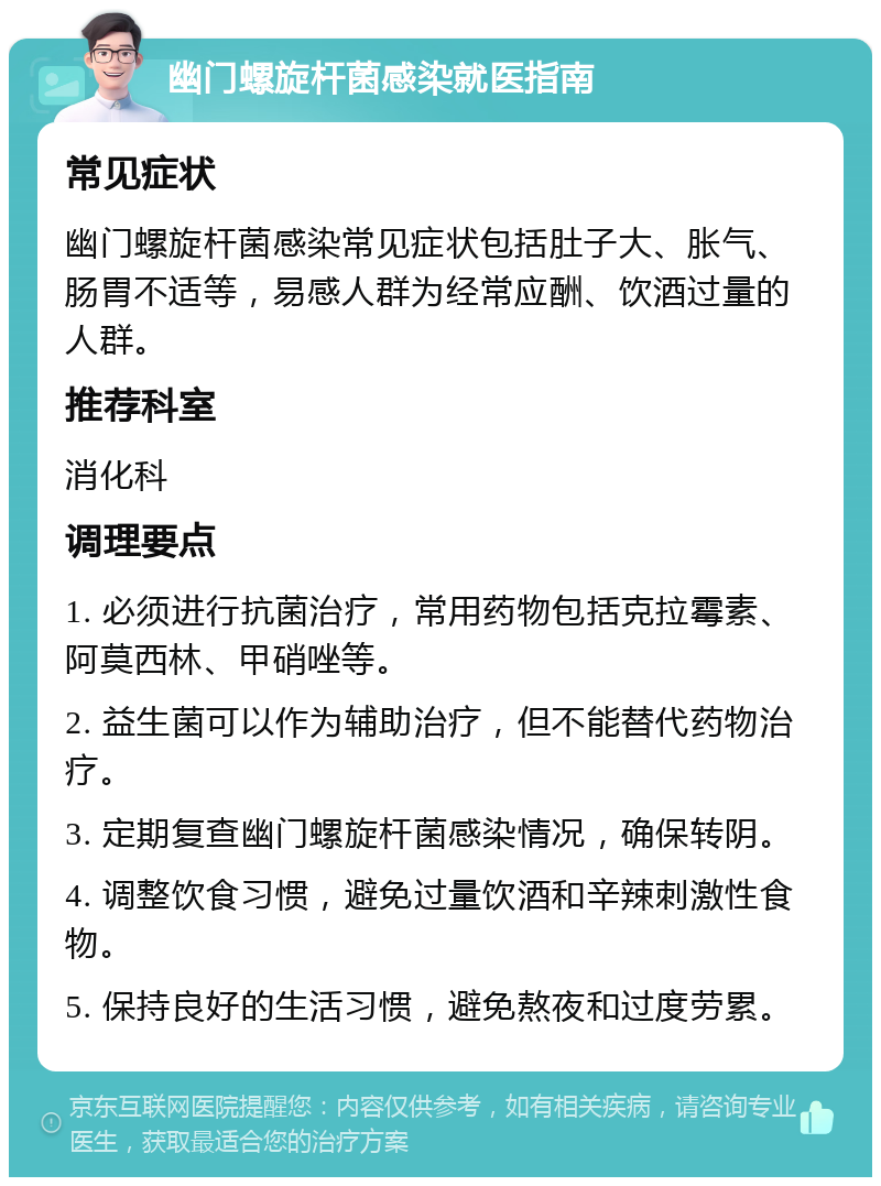 幽门螺旋杆菌感染就医指南 常见症状 幽门螺旋杆菌感染常见症状包括肚子大、胀气、肠胃不适等，易感人群为经常应酬、饮酒过量的人群。 推荐科室 消化科 调理要点 1. 必须进行抗菌治疗，常用药物包括克拉霉素、阿莫西林、甲硝唑等。 2. 益生菌可以作为辅助治疗，但不能替代药物治疗。 3. 定期复查幽门螺旋杆菌感染情况，确保转阴。 4. 调整饮食习惯，避免过量饮酒和辛辣刺激性食物。 5. 保持良好的生活习惯，避免熬夜和过度劳累。