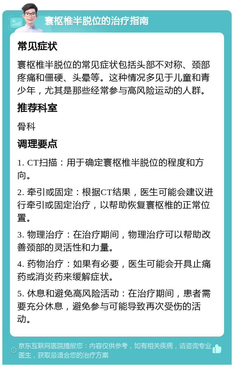 寰枢椎半脱位的治疗指南 常见症状 寰枢椎半脱位的常见症状包括头部不对称、颈部疼痛和僵硬、头晕等。这种情况多见于儿童和青少年，尤其是那些经常参与高风险运动的人群。 推荐科室 骨科 调理要点 1. CT扫描：用于确定寰枢椎半脱位的程度和方向。 2. 牵引或固定：根据CT结果，医生可能会建议进行牵引或固定治疗，以帮助恢复寰枢椎的正常位置。 3. 物理治疗：在治疗期间，物理治疗可以帮助改善颈部的灵活性和力量。 4. 药物治疗：如果有必要，医生可能会开具止痛药或消炎药来缓解症状。 5. 休息和避免高风险活动：在治疗期间，患者需要充分休息，避免参与可能导致再次受伤的活动。