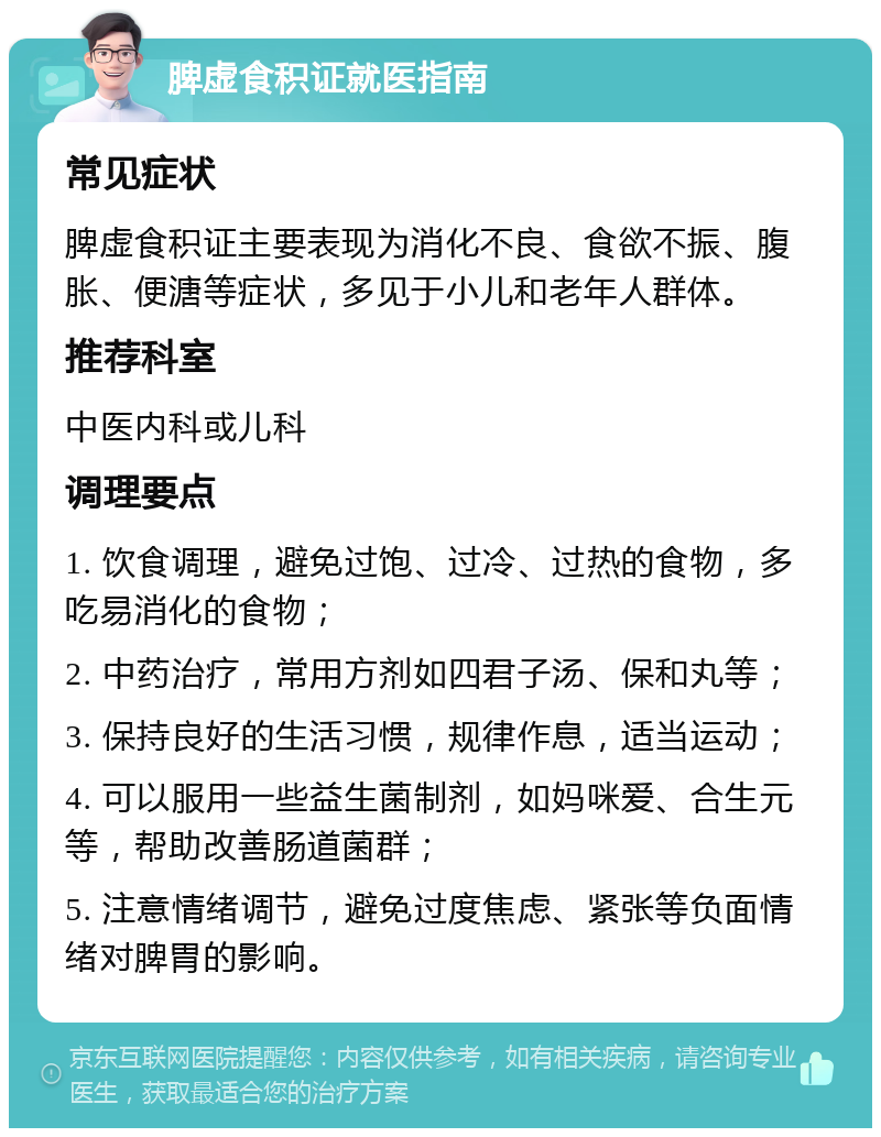 脾虚食积证就医指南 常见症状 脾虚食积证主要表现为消化不良、食欲不振、腹胀、便溏等症状，多见于小儿和老年人群体。 推荐科室 中医内科或儿科 调理要点 1. 饮食调理，避免过饱、过冷、过热的食物，多吃易消化的食物； 2. 中药治疗，常用方剂如四君子汤、保和丸等； 3. 保持良好的生活习惯，规律作息，适当运动； 4. 可以服用一些益生菌制剂，如妈咪爱、合生元等，帮助改善肠道菌群； 5. 注意情绪调节，避免过度焦虑、紧张等负面情绪对脾胃的影响。