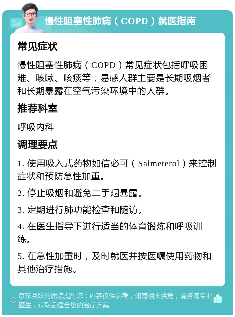 慢性阻塞性肺病（COPD）就医指南 常见症状 慢性阻塞性肺病（COPD）常见症状包括呼吸困难、咳嗽、咳痰等，易感人群主要是长期吸烟者和长期暴露在空气污染环境中的人群。 推荐科室 呼吸内科 调理要点 1. 使用吸入式药物如信必可（Salmeterol）来控制症状和预防急性加重。 2. 停止吸烟和避免二手烟暴露。 3. 定期进行肺功能检查和随访。 4. 在医生指导下进行适当的体育锻炼和呼吸训练。 5. 在急性加重时，及时就医并按医嘱使用药物和其他治疗措施。