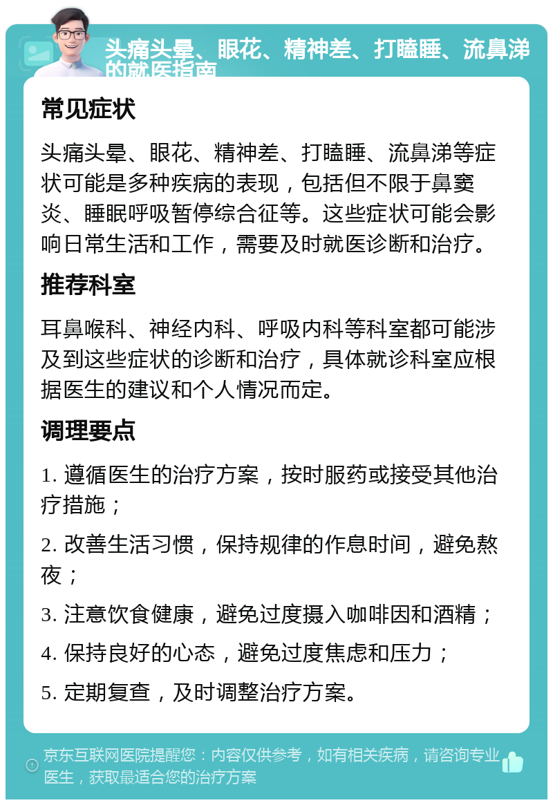 头痛头晕、眼花、精神差、打瞌睡、流鼻涕的就医指南 常见症状 头痛头晕、眼花、精神差、打瞌睡、流鼻涕等症状可能是多种疾病的表现，包括但不限于鼻窦炎、睡眠呼吸暂停综合征等。这些症状可能会影响日常生活和工作，需要及时就医诊断和治疗。 推荐科室 耳鼻喉科、神经内科、呼吸内科等科室都可能涉及到这些症状的诊断和治疗，具体就诊科室应根据医生的建议和个人情况而定。 调理要点 1. 遵循医生的治疗方案，按时服药或接受其他治疗措施； 2. 改善生活习惯，保持规律的作息时间，避免熬夜； 3. 注意饮食健康，避免过度摄入咖啡因和酒精； 4. 保持良好的心态，避免过度焦虑和压力； 5. 定期复查，及时调整治疗方案。