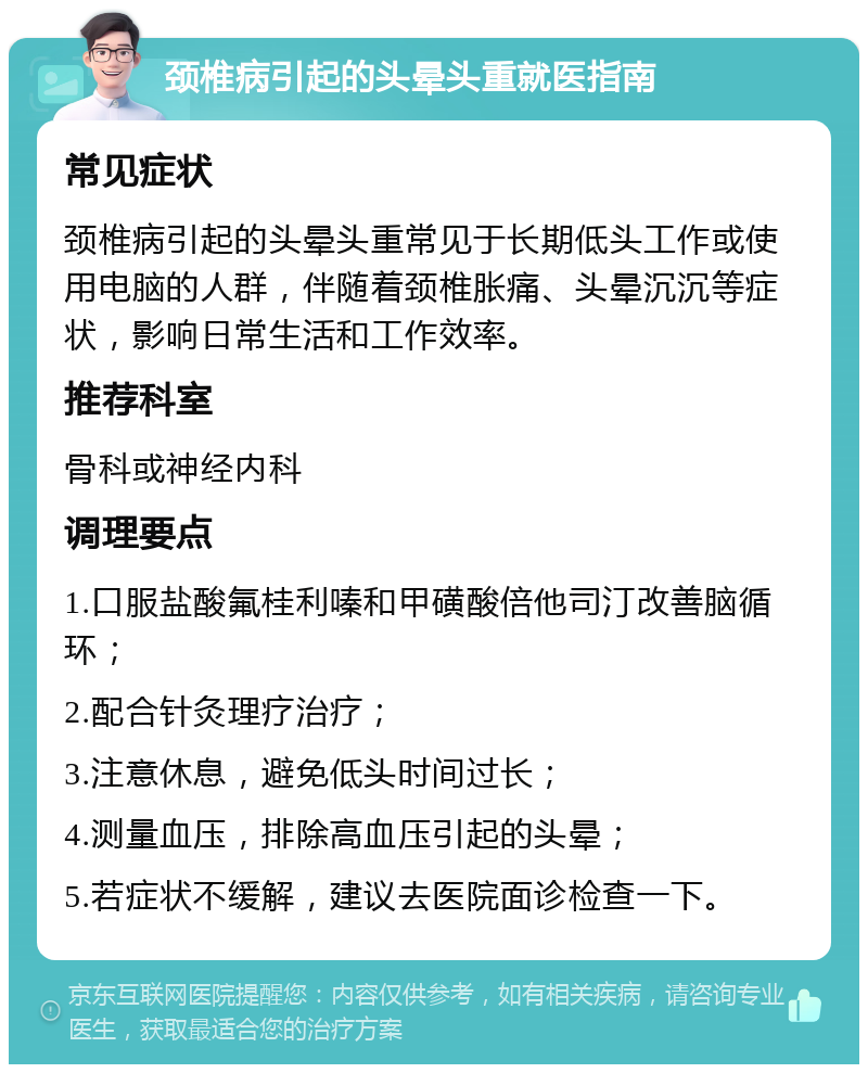 颈椎病引起的头晕头重就医指南 常见症状 颈椎病引起的头晕头重常见于长期低头工作或使用电脑的人群，伴随着颈椎胀痛、头晕沉沉等症状，影响日常生活和工作效率。 推荐科室 骨科或神经内科 调理要点 1.口服盐酸氟桂利嗪和甲磺酸倍他司汀改善脑循环； 2.配合针灸理疗治疗； 3.注意休息，避免低头时间过长； 4.测量血压，排除高血压引起的头晕； 5.若症状不缓解，建议去医院面诊检查一下。